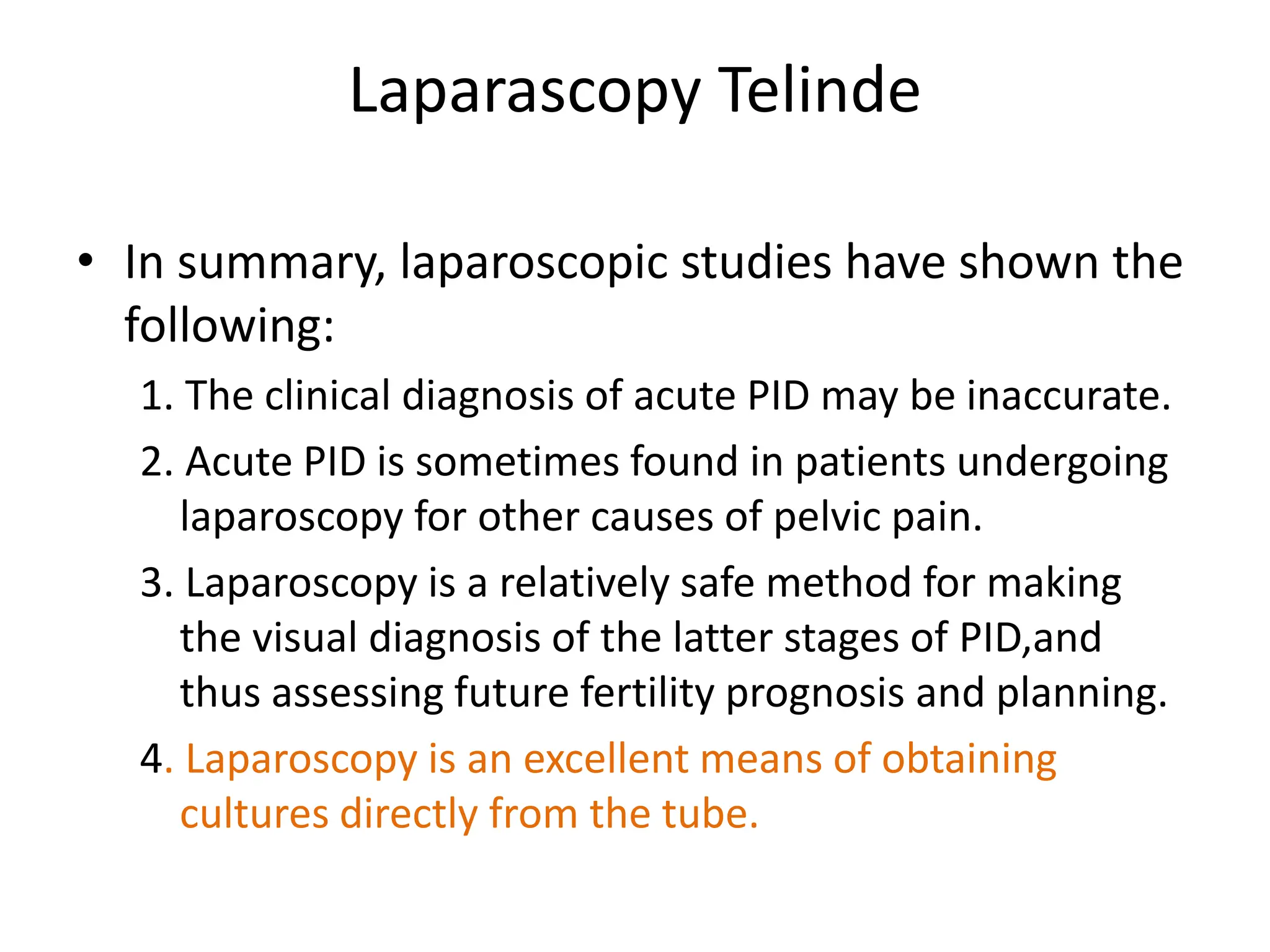 Laparascopy Telinde
• In summary, laparoscopic studies have shown the
following:
1. The clinical diagnosis of acute PID may be inaccurate.
2. Acute PID is sometimes found in patients undergoing
laparoscopy for other causes of pelvic pain.
3. Laparoscopy is a relatively safe method for making
the visual diagnosis of the latter stages of PID,and
thus assessing future fertility prognosis and planning.
4. Laparoscopy is an excellent means of obtaining
cultures directly from the tube.
 