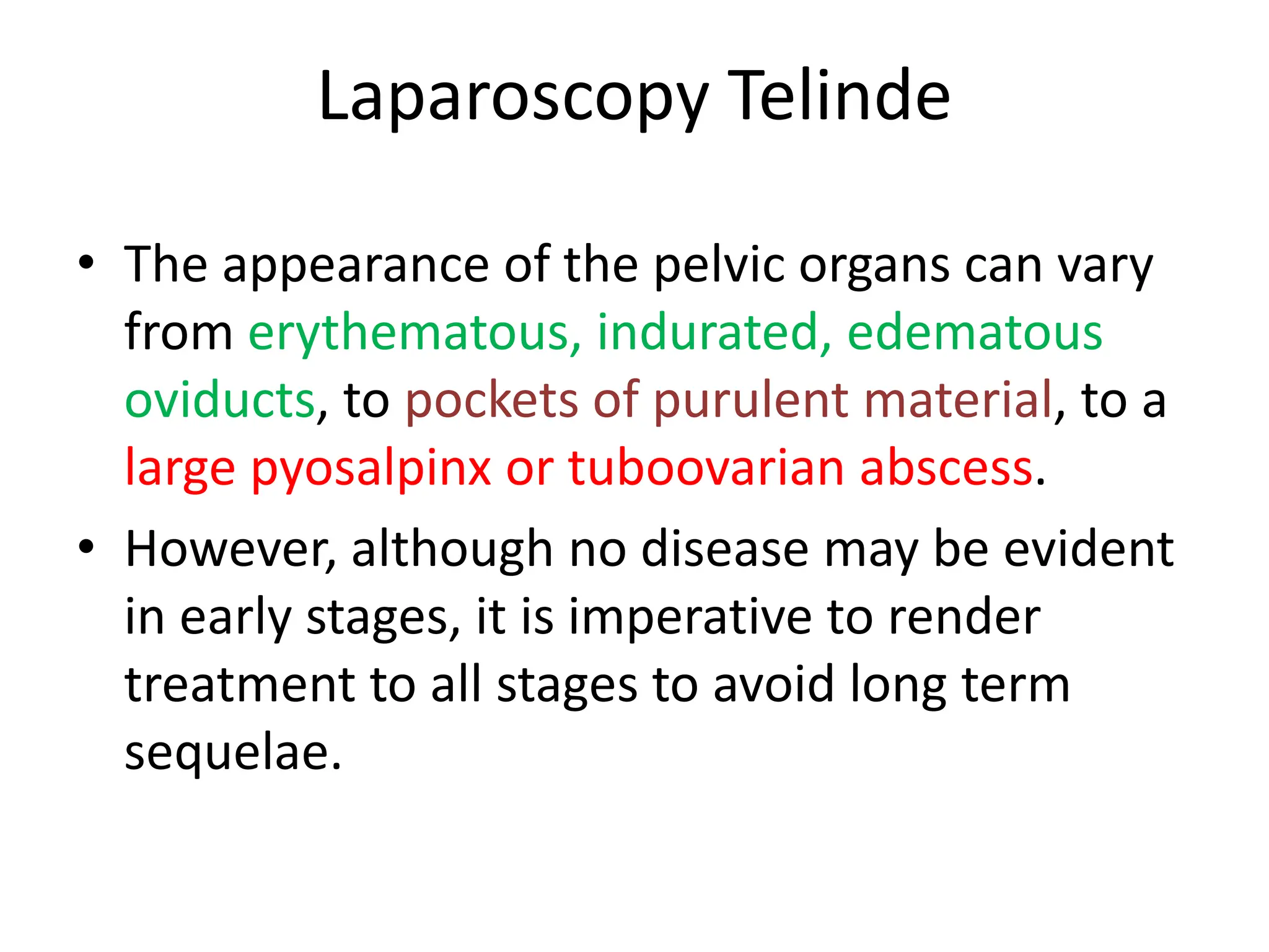 Laparoscopy Telinde
• The appearance of the pelvic organs can vary
from erythematous, indurated, edematous
oviducts, to pockets of purulent material, to a
large pyosalpinx or tuboovarian abscess.
• However, although no disease may be evident
in early stages, it is imperative to render
treatment to all stages to avoid long term
sequelae.
 