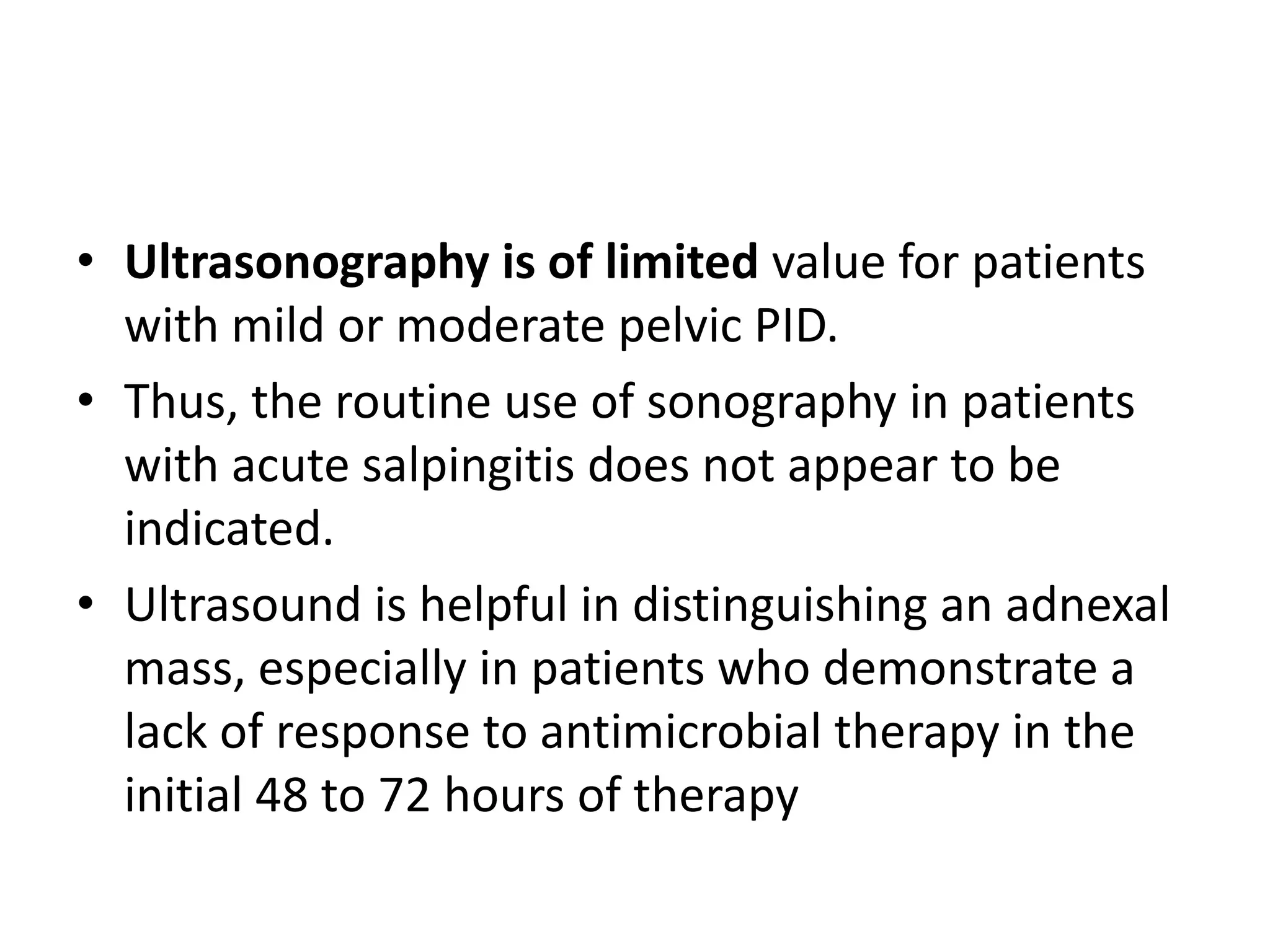 • Ultrasonography is of limited value for patients
with mild or moderate pelvic PID.
• Thus, the routine use of sonography in patients
with acute salpingitis does not appear to be
indicated.
• Ultrasound is helpful in distinguishing an adnexal
mass, especially in patients who demonstrate a
lack of response to antimicrobial therapy in the
initial 48 to 72 hours of therapy
 