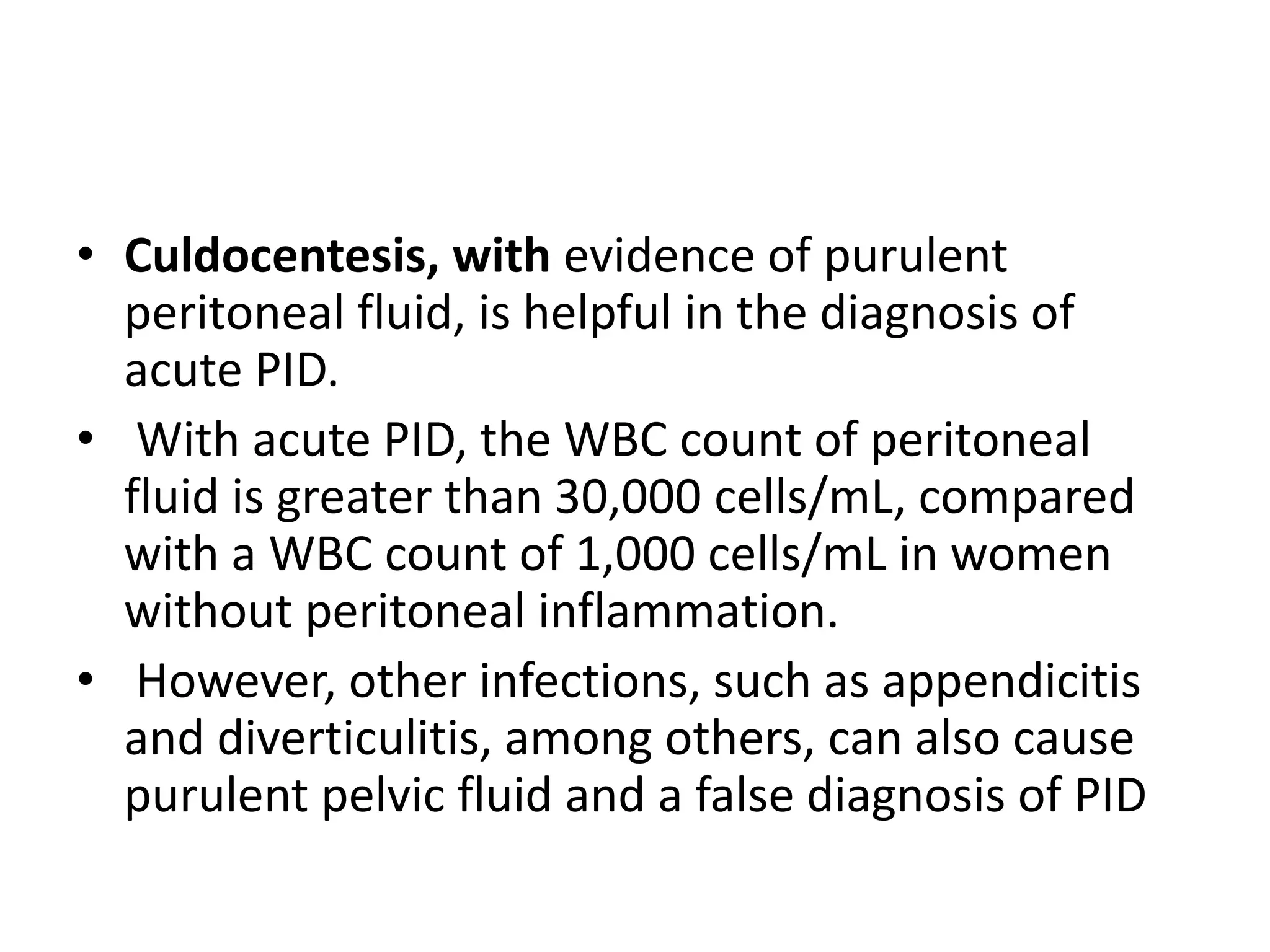• Culdocentesis, with evidence of purulent
peritoneal fluid, is helpful in the diagnosis of
acute PID.
• With acute PID, the WBC count of peritoneal
fluid is greater than 30,000 cells/mL, compared
with a WBC count of 1,000 cells/mL in women
without peritoneal inflammation.
• However, other infections, such as appendicitis
and diverticulitis, among others, can also cause
purulent pelvic fluid and a false diagnosis of PID
 