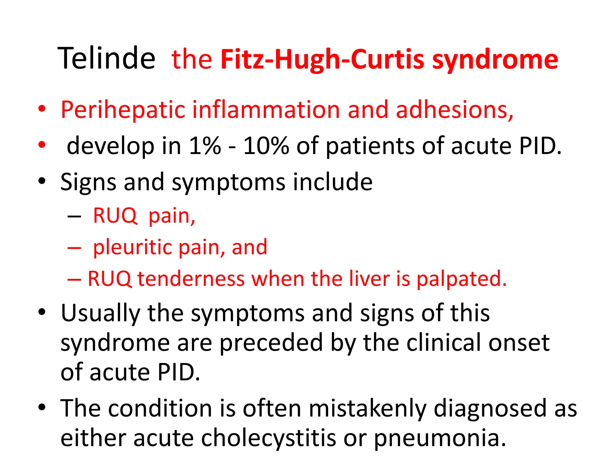 Telinde the Fitz-Hugh-Curtis syndrome
• Perihepatic inflammation and adhesions,
• develop in 1% - 10% of patients of acute PID.
• Signs and symptoms include
– RUQ pain,
– pleuritic pain, and
– RUQ tenderness when the liver is palpated.
• Usually the symptoms and signs of this
syndrome are preceded by the clinical onset
of acute PID.
• The condition is often mistakenly diagnosed as
either acute cholecystitis or pneumonia.
 