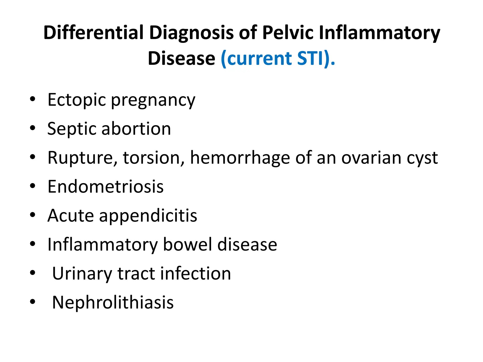 Differential Diagnosis of Pelvic Inflammatory
Disease (current STI).
• Ectopic pregnancy
• Septic abortion
• Rupture, torsion, hemorrhage of an ovarian cyst
• Endometriosis
• Acute appendicitis
• Inflammatory bowel disease
• Urinary tract infection
• Nephrolithiasis
 