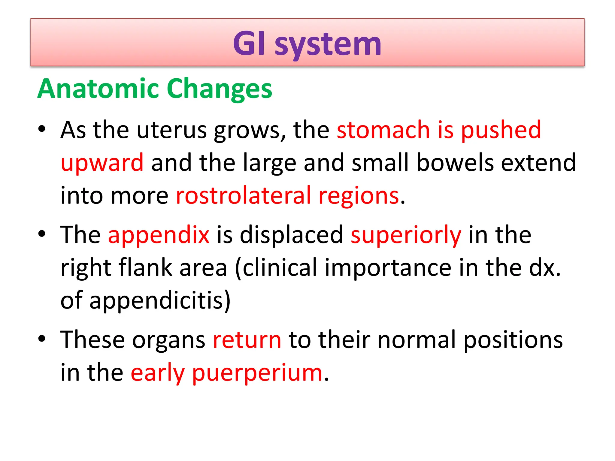 GI system
Anatomic Changes
• As the uterus grows, the stomach is pushed
upward and the large and small bowels extend
into more rostrolateral regions.
• The appendix is displaced superiorly in the
right flank area (clinical importance in the dx.
of appendicitis)
• These organs return to their normal positions
in the early puerperium.
 