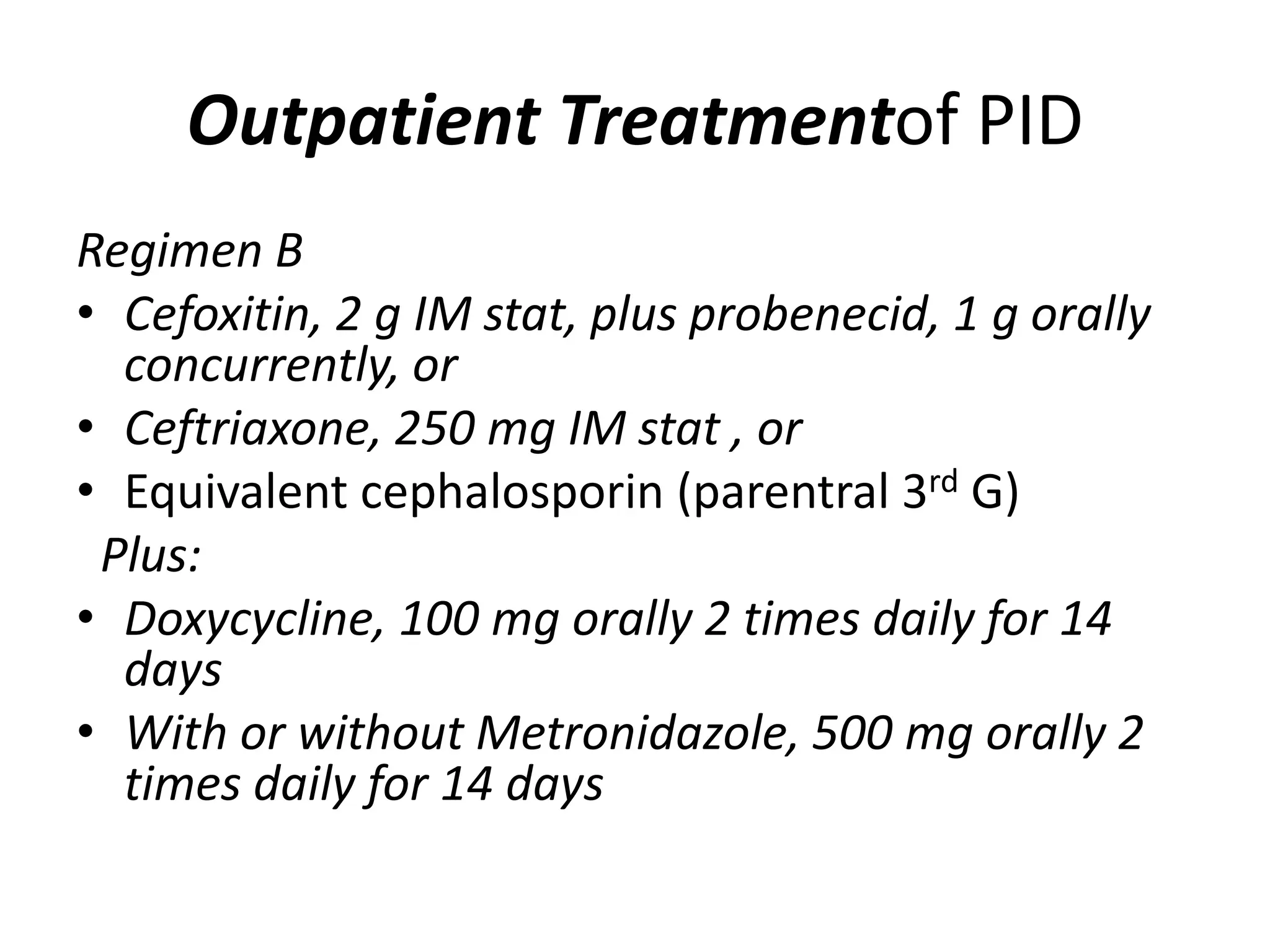 Outpatient Treatmentof PID
Regimen B
• Cefoxitin, 2 g IM stat, plus probenecid, 1 g orally
concurrently, or
• Ceftriaxone, 250 mg IM stat , or
• Equivalent cephalosporin (parentral 3rd G)
Plus:
• Doxycycline, 100 mg orally 2 times daily for 14
days
• With or without Metronidazole, 500 mg orally 2
times daily for 14 days
 
