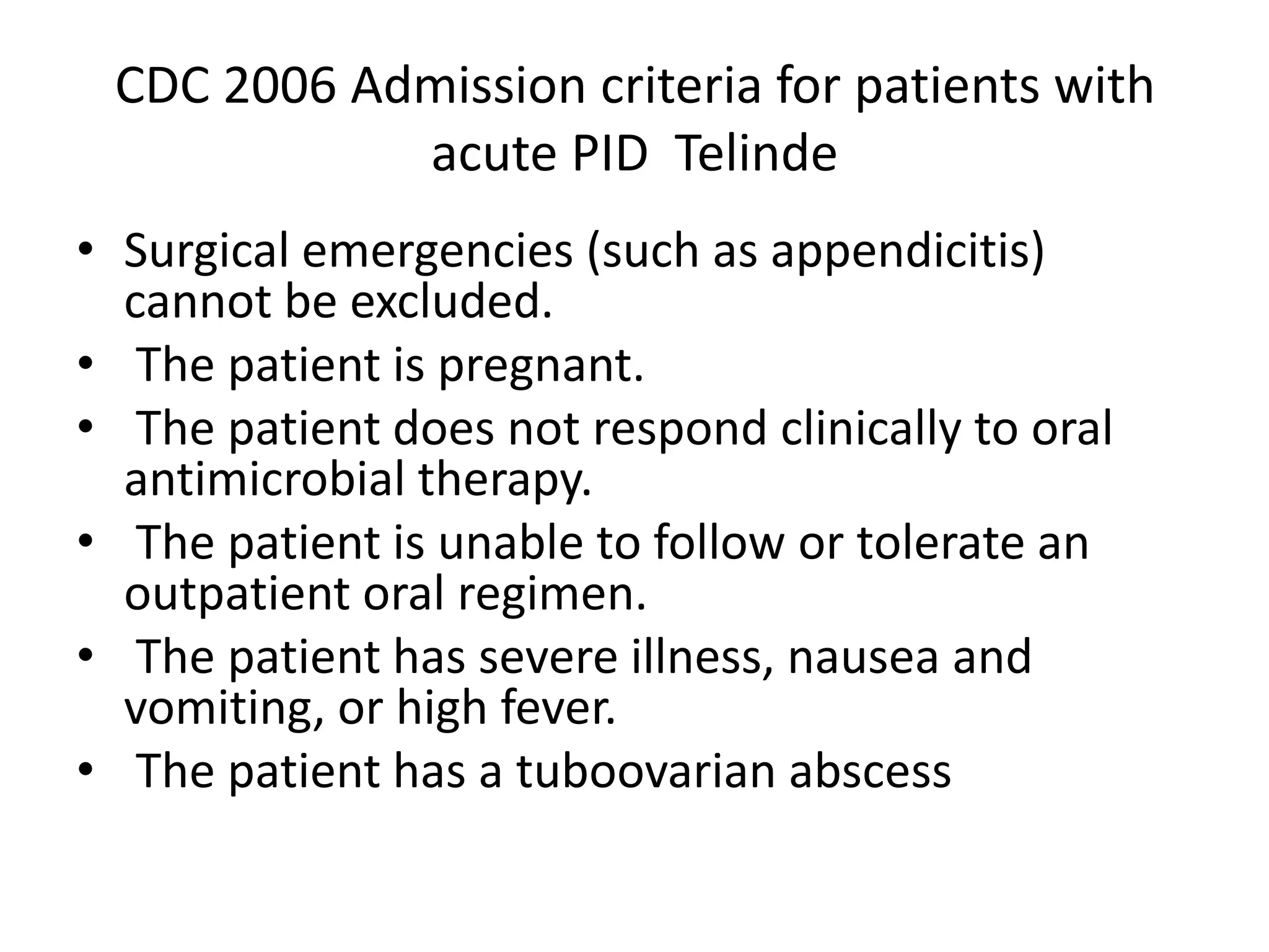 CDC 2006 Admission criteria for patients with
acute PID Telinde
• Surgical emergencies (such as appendicitis)
cannot be excluded.
• The patient is pregnant.
• The patient does not respond clinically to oral
antimicrobial therapy.
• The patient is unable to follow or tolerate an
outpatient oral regimen.
• The patient has severe illness, nausea and
vomiting, or high fever.
• The patient has a tuboovarian abscess
 