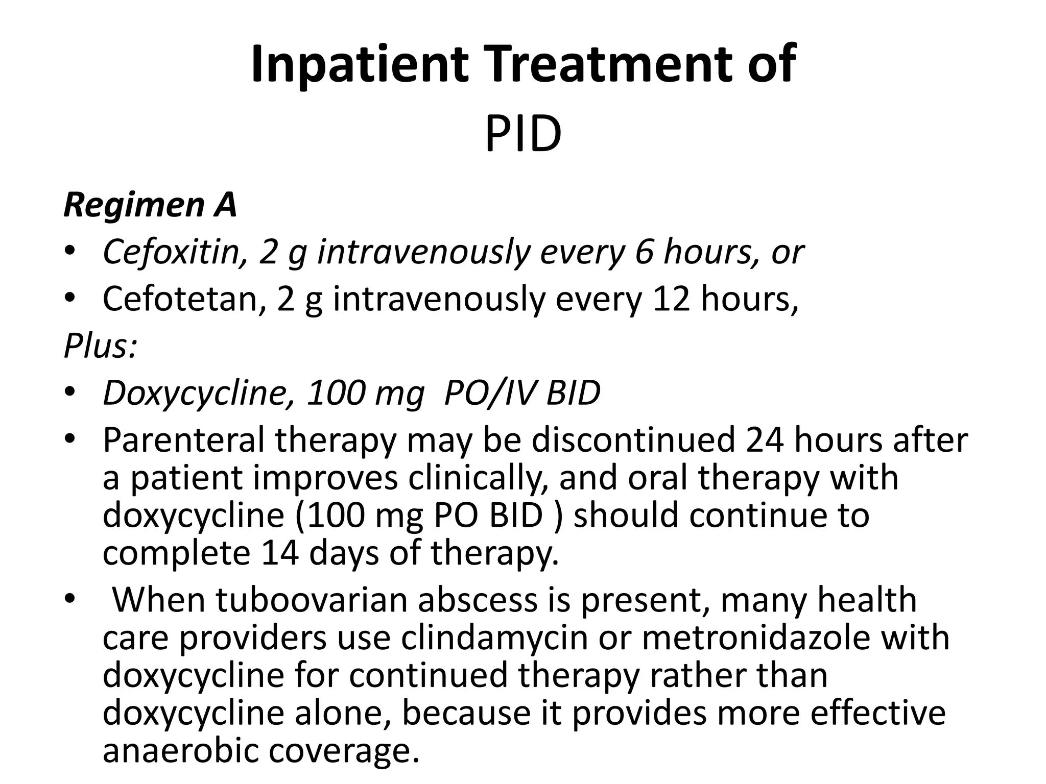 Inpatient Treatment of
PID
Regimen A
• Cefoxitin, 2 g intravenously every 6 hours, or
• Cefotetan, 2 g intravenously every 12 hours,
Plus:
• Doxycycline, 100 mg PO/IV BID
• Parenteral therapy may be discontinued 24 hours after
a patient improves clinically, and oral therapy with
doxycycline (100 mg PO BID ) should continue to
complete 14 days of therapy.
• When tuboovarian abscess is present, many health
care providers use clindamycin or metronidazole with
doxycycline for continued therapy rather than
doxycycline alone, because it provides more effective
anaerobic coverage.
 