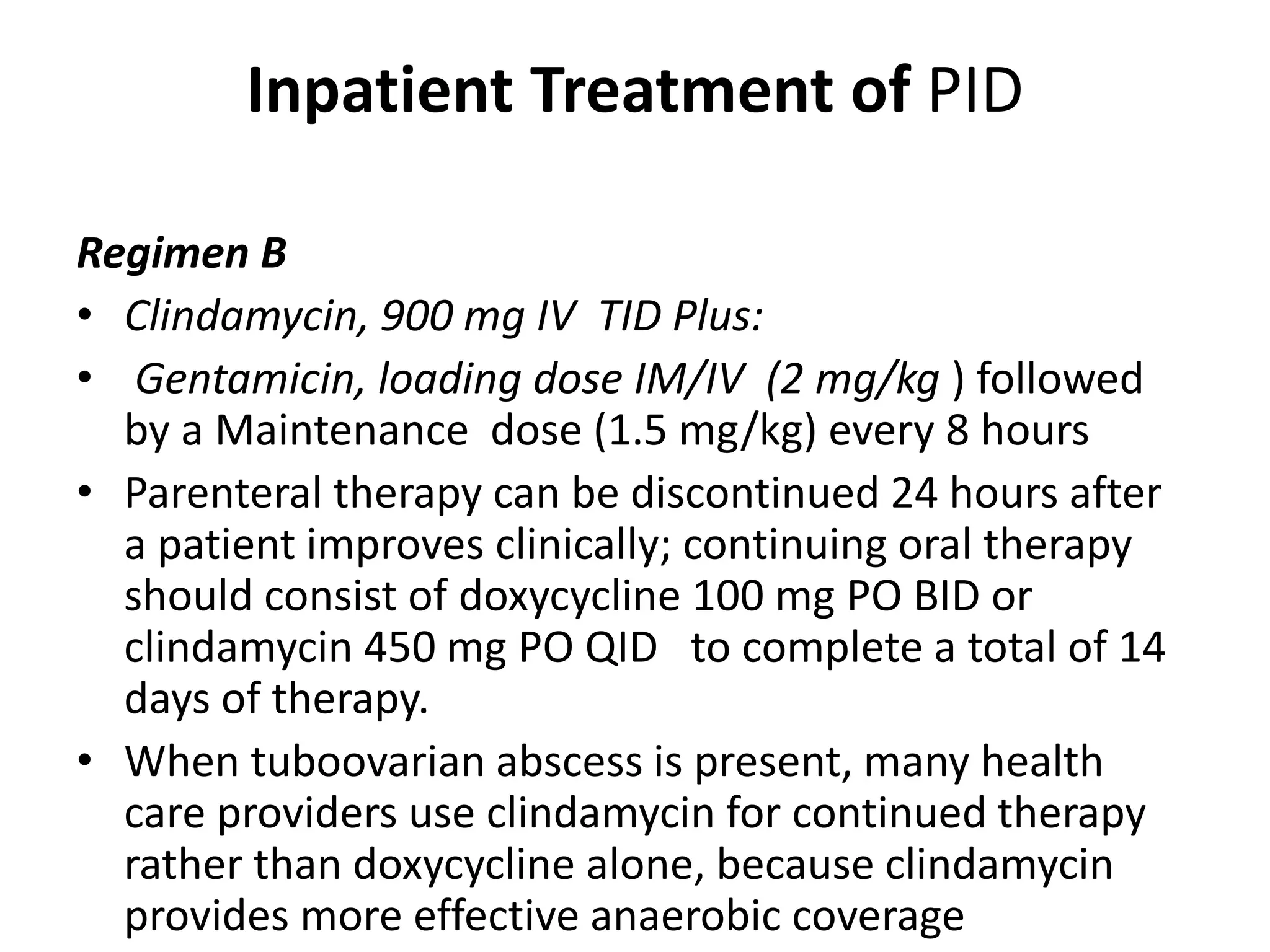 Inpatient Treatment of PID
Regimen B
• Clindamycin, 900 mg IV TID Plus:
• Gentamicin, loading dose IM/IV (2 mg/kg ) followed
by a Maintenance dose (1.5 mg/kg) every 8 hours
• Parenteral therapy can be discontinued 24 hours after
a patient improves clinically; continuing oral therapy
should consist of doxycycline 100 mg PO BID or
clindamycin 450 mg PO QID to complete a total of 14
days of therapy.
• When tuboovarian abscess is present, many health
care providers use clindamycin for continued therapy
rather than doxycycline alone, because clindamycin
provides more effective anaerobic coverage
 