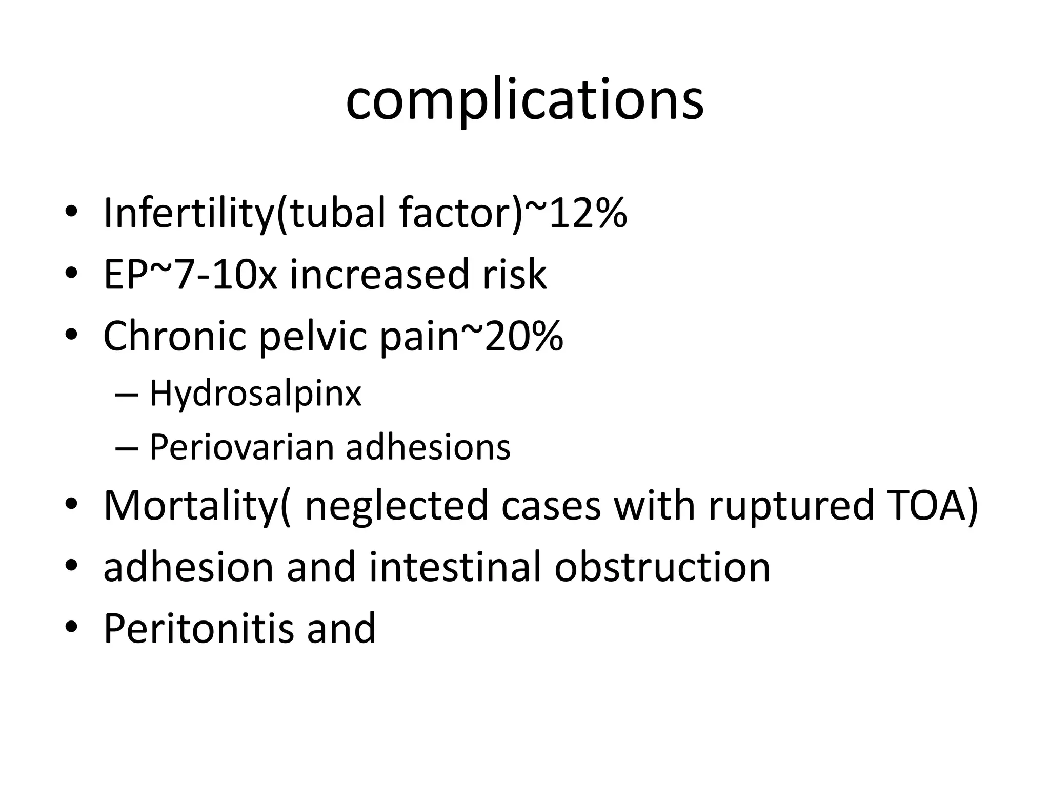 complications
• Infertility(tubal factor)~12%
• EP~7-10x increased risk
• Chronic pelvic pain~20%
– Hydrosalpinx
– Periovarian adhesions
• Mortality( neglected cases with ruptured TOA)
• adhesion and intestinal obstruction
• Peritonitis and
 