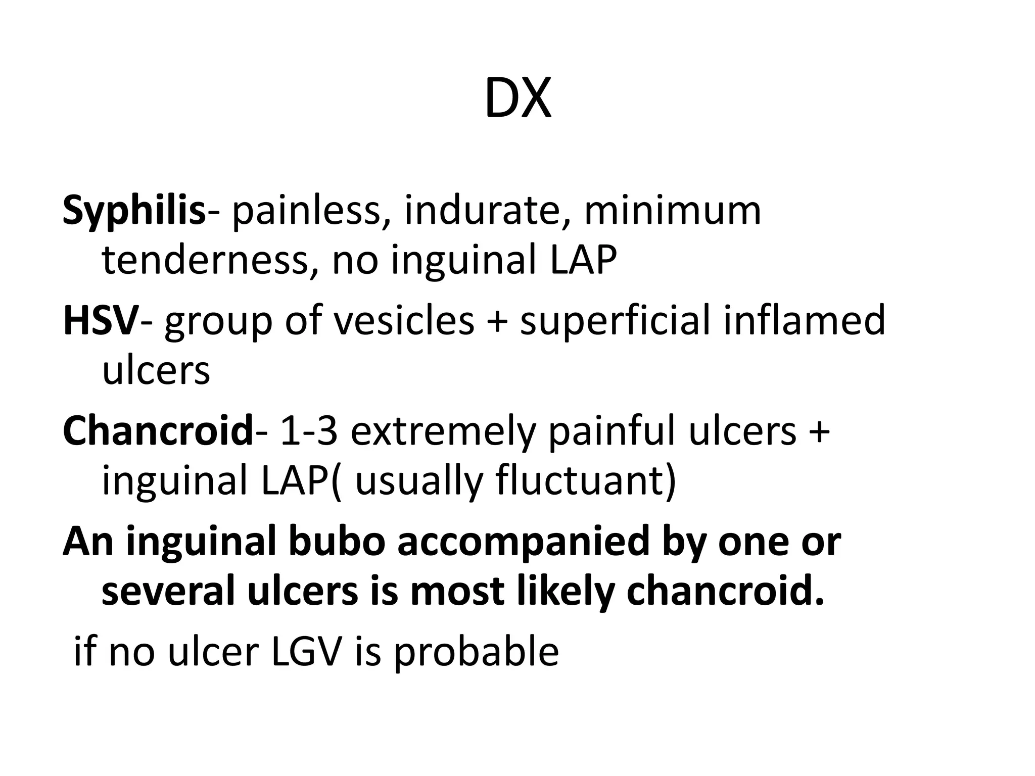 DX
Syphilis- painless, indurate, minimum
tenderness, no inguinal LAP
HSV- group of vesicles + superficial inflamed
ulcers
Chancroid- 1-3 extremely painful ulcers +
inguinal LAP( usually fluctuant)
An inguinal bubo accompanied by one or
several ulcers is most likely chancroid.
if no ulcer LGV is probable
 