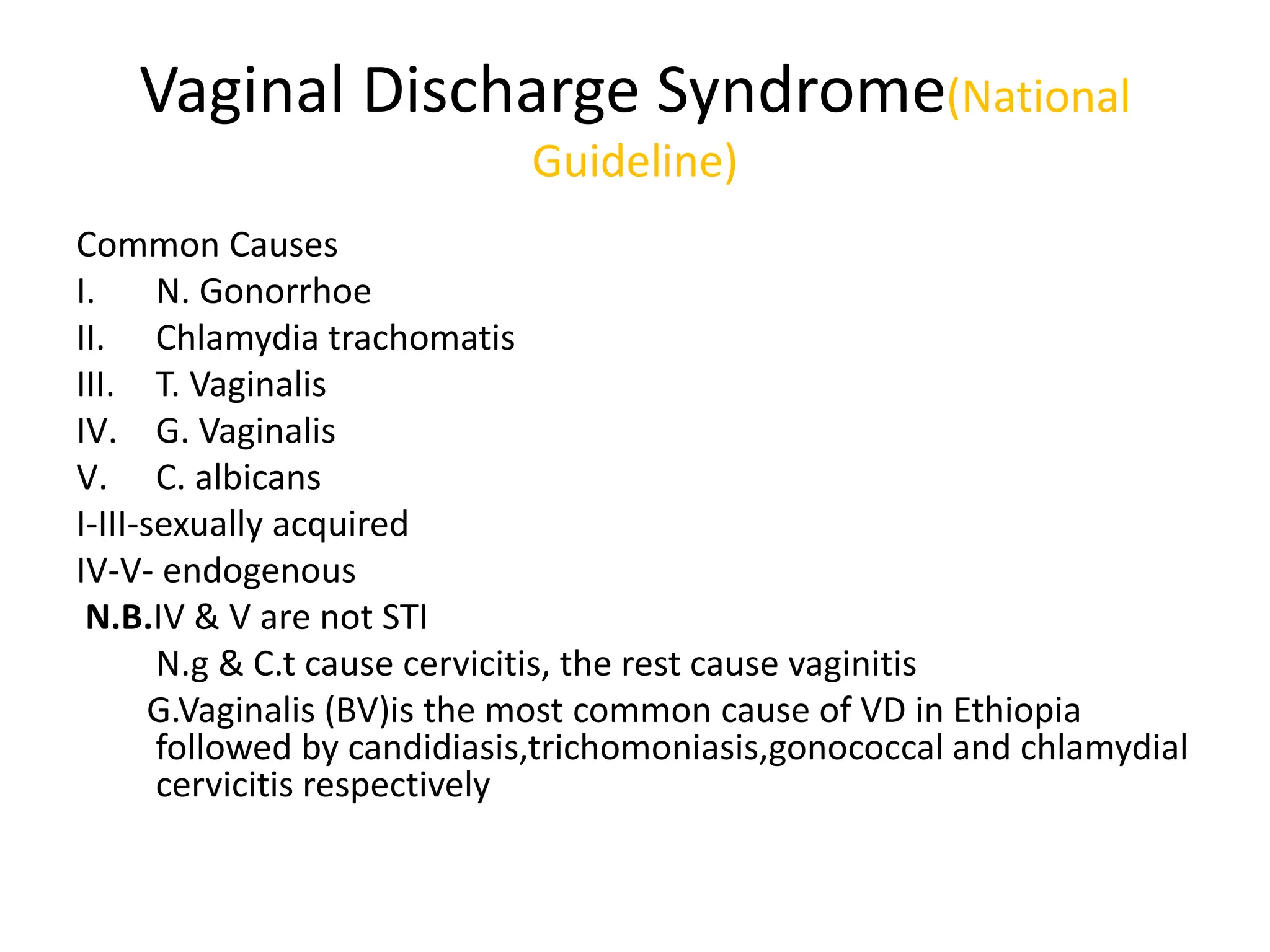 Vaginal Discharge Syndrome(National
Guideline)
Common Causes
I. N. Gonorrhoe
II. Chlamydia trachomatis
III. T. Vaginalis
IV. G. Vaginalis
V. C. albicans
I-III-sexually acquired
IV-V- endogenous
N.B.IV & V are not STI
N.g & C.t cause cervicitis, the rest cause vaginitis
G.Vaginalis (BV)is the most common cause of VD in Ethiopia
followed by candidiasis,trichomoniasis,gonococcal and chlamydial
cervicitis respectively
 