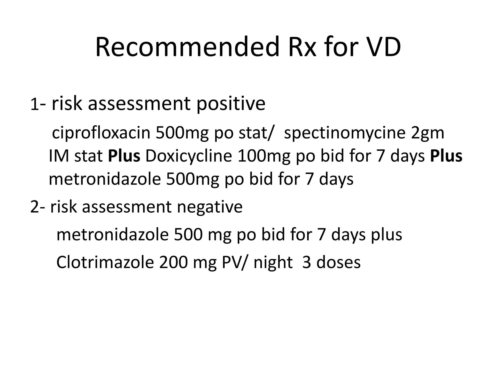 Recommended Rx for VD
1- risk assessment positive
ciprofloxacin 500mg po stat/ spectinomycine 2gm
IM stat Plus Doxicycline 100mg po bid for 7 days Plus
metronidazole 500mg po bid for 7 days
2- risk assessment negative
metronidazole 500 mg po bid for 7 days plus
Clotrimazole 200 mg PV/ night 3 doses
 