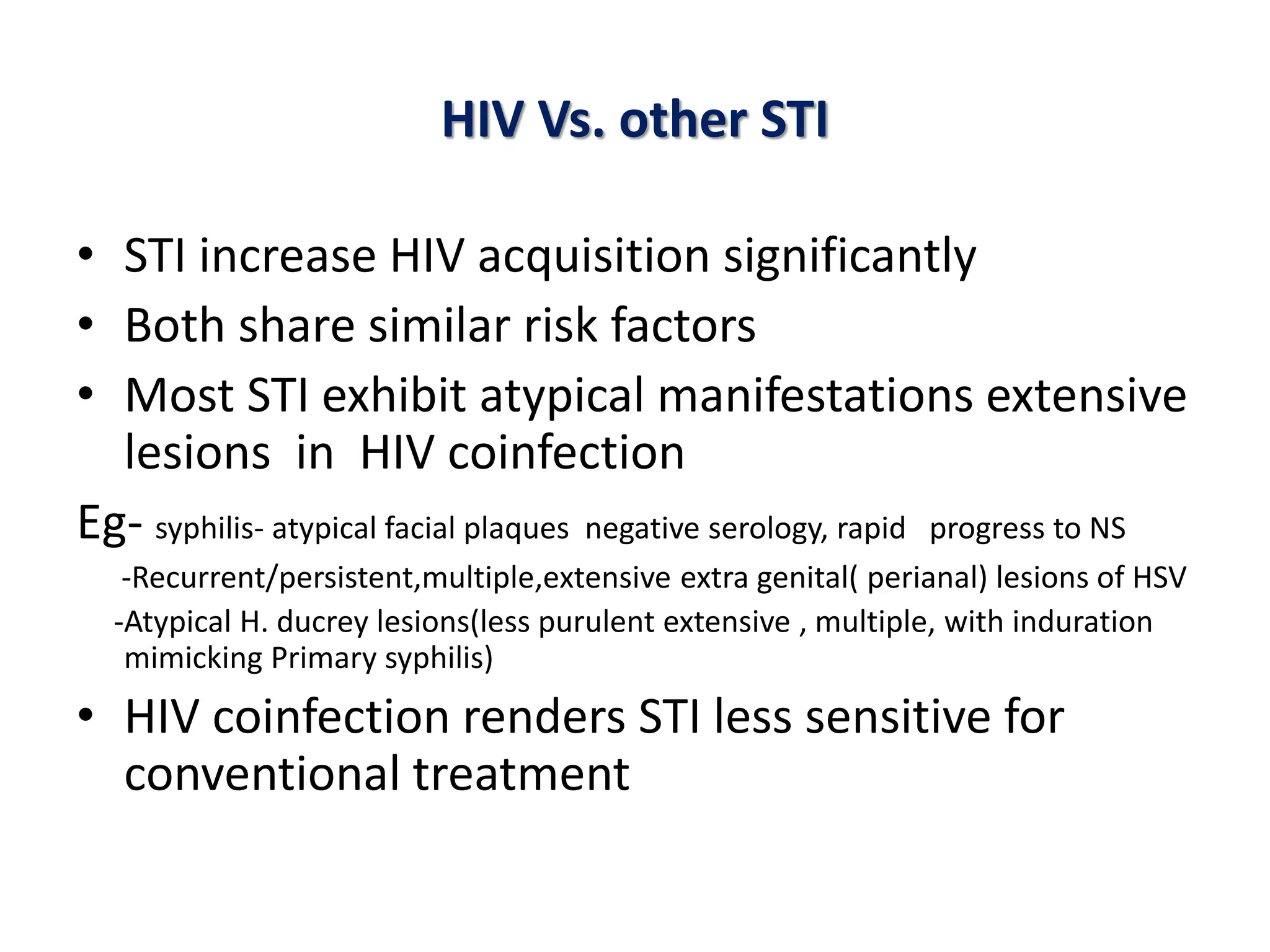 HIV Vs. other STI
• STI increase HIV acquisition significantly
• Both share similar risk factors
• Most STI exhibit atypical manifestations extensive
lesions in HIV coinfection
Eg- syphilis- atypical facial plaques negative serology, rapid progress to NS
-Recurrent/persistent,multiple,extensive extra genital( perianal) lesions of HSV
-Atypical H. ducrey lesions(less purulent extensive , multiple, with induration
mimicking Primary syphilis)
• HIV coinfection renders STI less sensitive for
conventional treatment
 