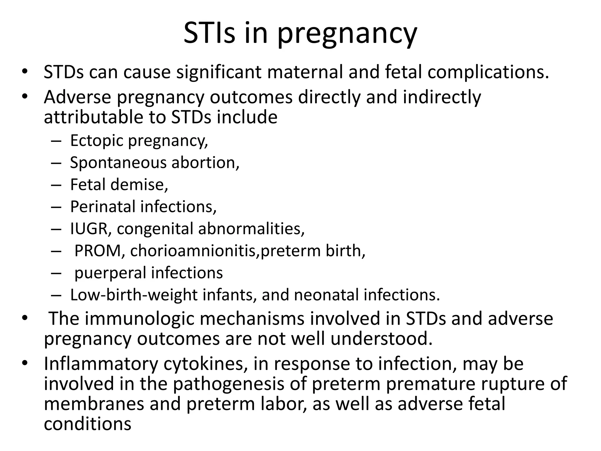 STIs in pregnancy
• STDs can cause significant maternal and fetal complications.
• Adverse pregnancy outcomes directly and indirectly
attributable to STDs include
– Ectopic pregnancy,
– Spontaneous abortion,
– Fetal demise,
– Perinatal infections,
– IUGR, congenital abnormalities,
– PROM, chorioamnionitis,preterm birth,
– puerperal infections
– Low-birth-weight infants, and neonatal infections.
• The immunologic mechanisms involved in STDs and adverse
pregnancy outcomes are not well understood.
• Inflammatory cytokines, in response to infection, may be
involved in the pathogenesis of preterm premature rupture of
membranes and preterm labor, as well as adverse fetal
conditions
 