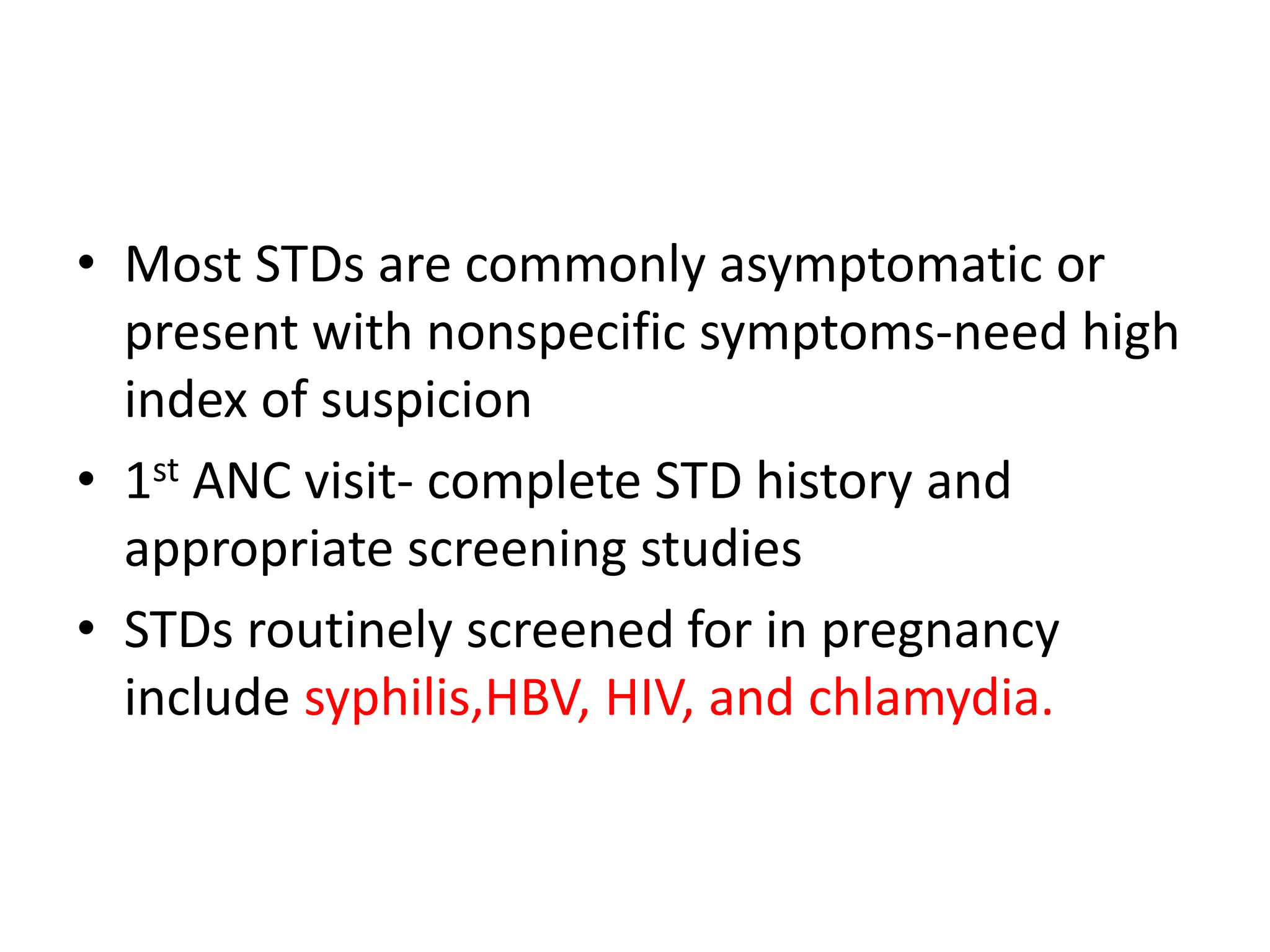 • Most STDs are commonly asymptomatic or
present with nonspecific symptoms-need high
index of suspicion
• 1st ANC visit- complete STD history and
appropriate screening studies
• STDs routinely screened for in pregnancy
include syphilis,HBV, HIV, and chlamydia.
 
