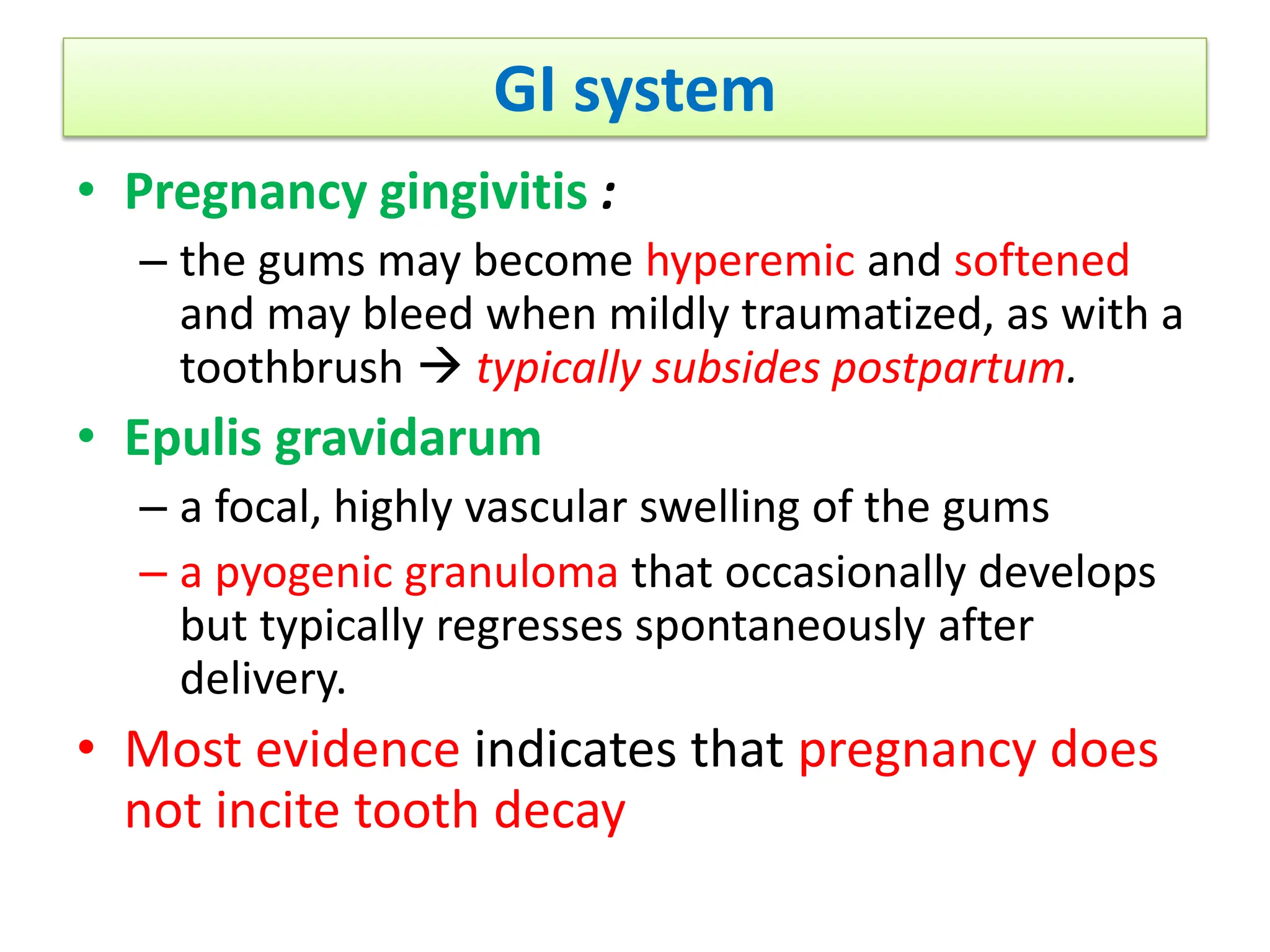 GI system
• Pregnancy gingivitis :
– the gums may become hyperemic and softened
and may bleed when mildly traumatized, as with a
toothbrush  typically subsides postpartum.
• Epulis gravidarum
– a focal, highly vascular swelling of the gums
– a pyogenic granuloma that occasionally develops
but typically regresses spontaneously after
delivery.
• Most evidence indicates that pregnancy does
not incite tooth decay
 