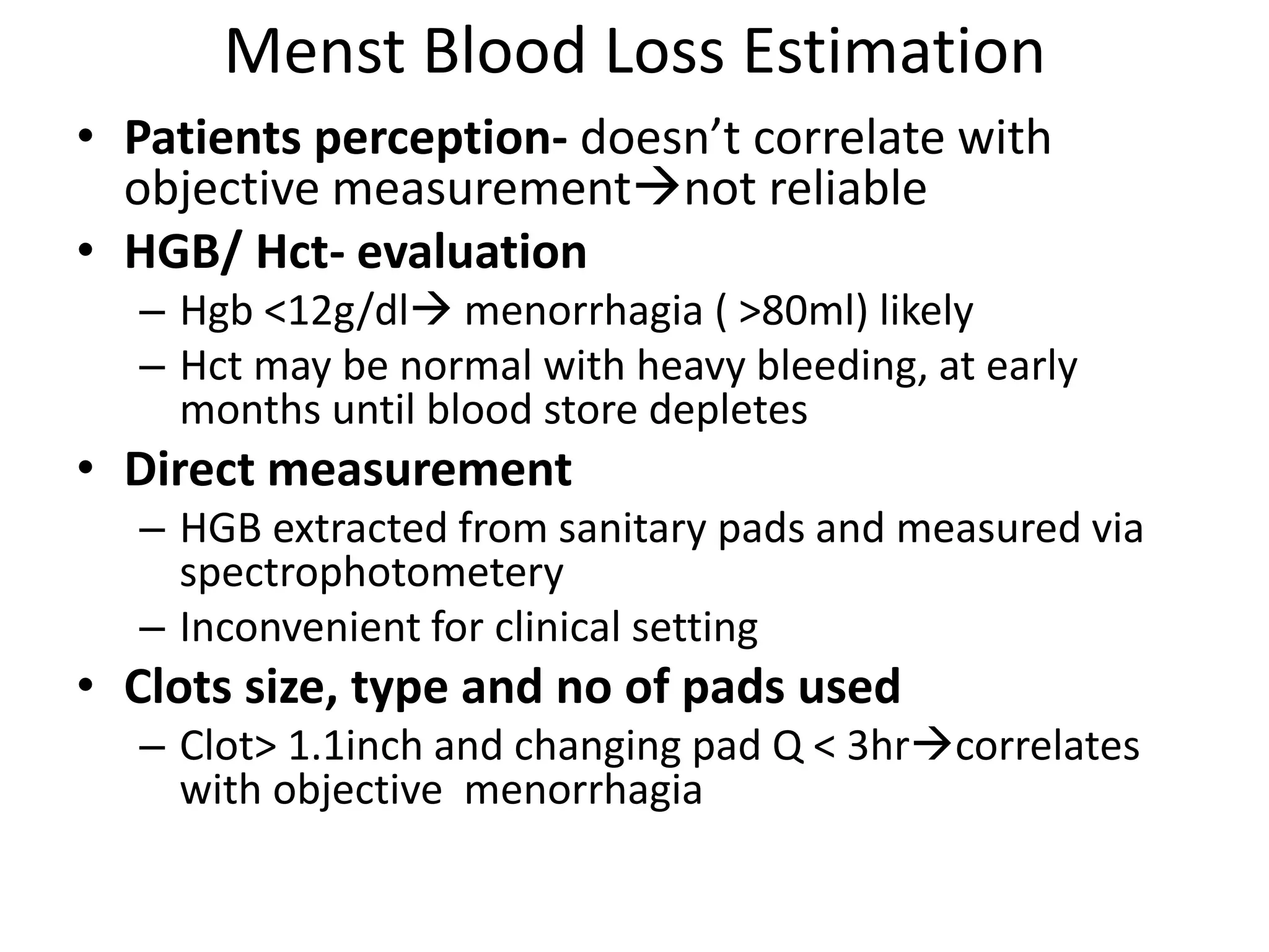 Menst Blood Loss Estimation
• Patients perception- doesn’t correlate with
objective measurementnot reliable
• HGB/ Hct- evaluation
– Hgb <12g/dl menorrhagia ( >80ml) likely
– Hct may be normal with heavy bleeding, at early
months until blood store depletes
• Direct measurement
– HGB extracted from sanitary pads and measured via
spectrophotometery
– Inconvenient for clinical setting
• Clots size, type and no of pads used
– Clot> 1.1inch and changing pad Q < 3hrcorrelates
with objective menorrhagia
 