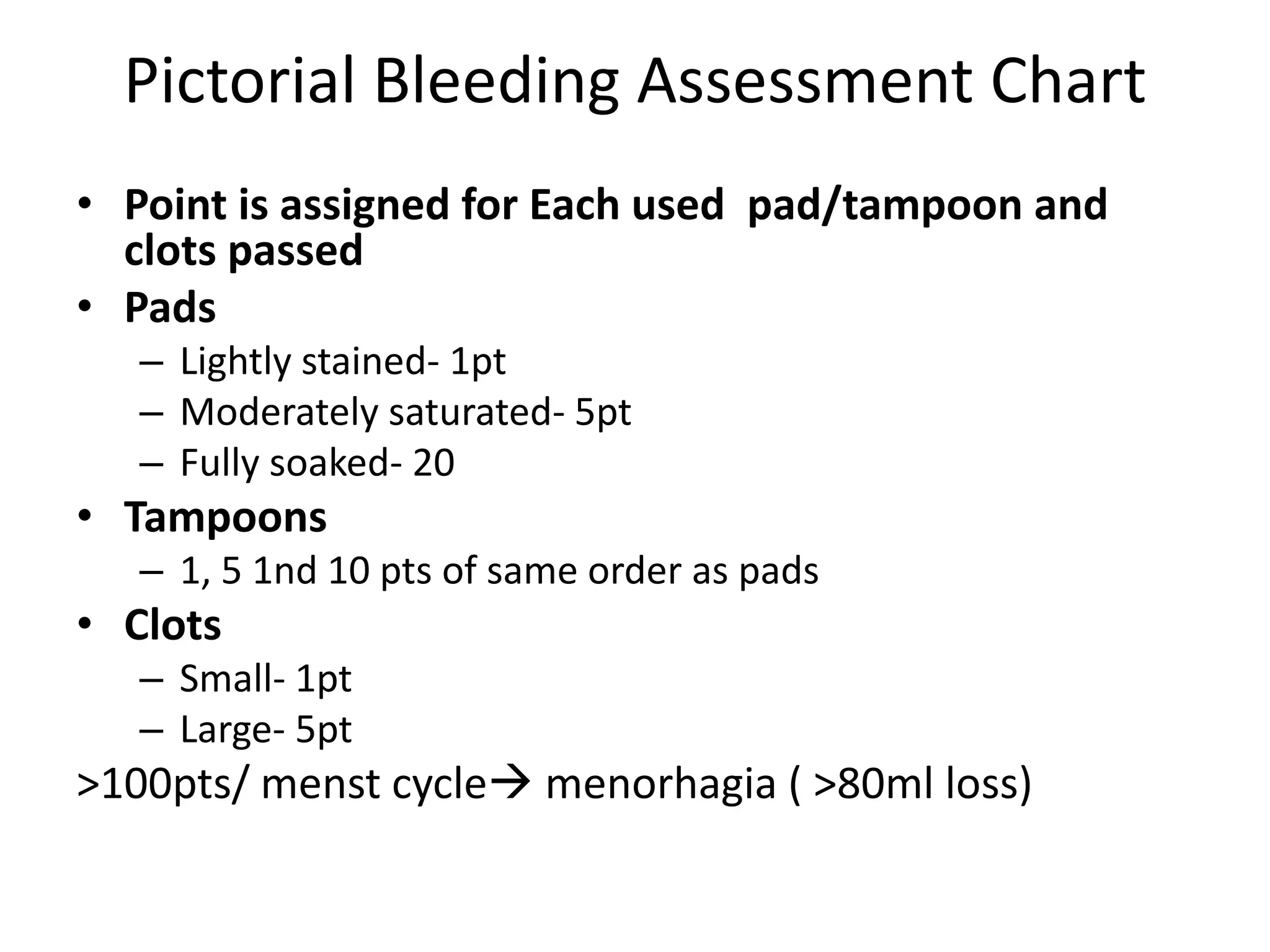 Pictorial Bleeding Assessment Chart
• Point is assigned for Each used pad/tampoon and
clots passed
• Pads
– Lightly stained- 1pt
– Moderately saturated- 5pt
– Fully soaked- 20
• Tampoons
– 1, 5 1nd 10 pts of same order as pads
• Clots
– Small- 1pt
– Large- 5pt
>100pts/ menst cycle menorhagia ( >80ml loss)
 