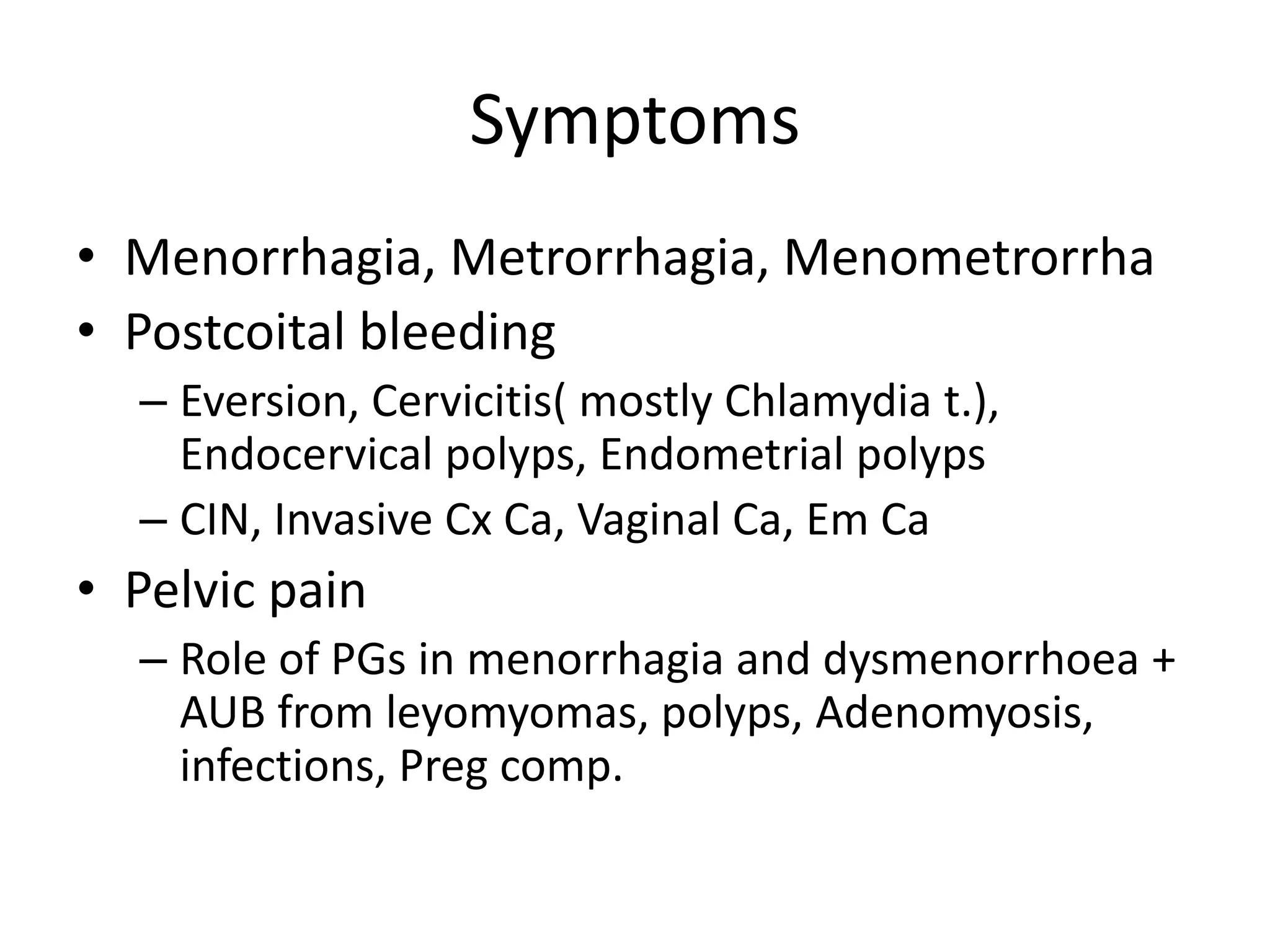 Symptoms
• Menorrhagia, Metrorrhagia, Menometrorrha
• Postcoital bleeding
– Eversion, Cervicitis( mostly Chlamydia t.),
Endocervical polyps, Endometrial polyps
– CIN, Invasive Cx Ca, Vaginal Ca, Em Ca
• Pelvic pain
– Role of PGs in menorrhagia and dysmenorrhoea +
AUB from leyomyomas, polyps, Adenomyosis,
infections, Preg comp.
 