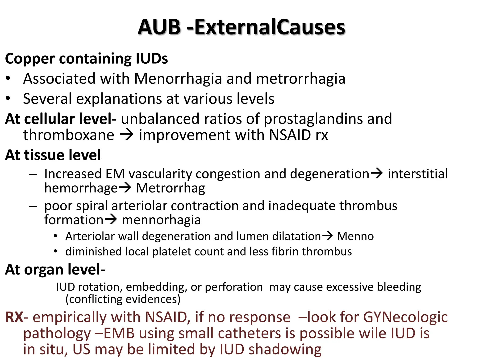 AUB -ExternalCauses
Copper containing IUDs
• Associated with Menorrhagia and metrorrhagia
• Several explanations at various levels
At cellular level- unbalanced ratios of prostaglandins and
thromboxane  improvement with NSAID rx
At tissue level
– Increased EM vascularity congestion and degeneration interstitial
hemorrhage Metrorrhag
– poor spiral arteriolar contraction and inadequate thrombus
formation mennorhagia
• Arteriolar wall degeneration and lumen dilatation Menno
• diminished local platelet count and less fibrin thrombus
At organ level-
IUD rotation, embedding, or perforation may cause excessive bleeding
(conflicting evidences)
RX- empirically with NSAID, if no response –look for GYNecologic
pathology –EMB using small catheters is possible wile IUD is
in situ, US may be limited by IUD shadowing
 