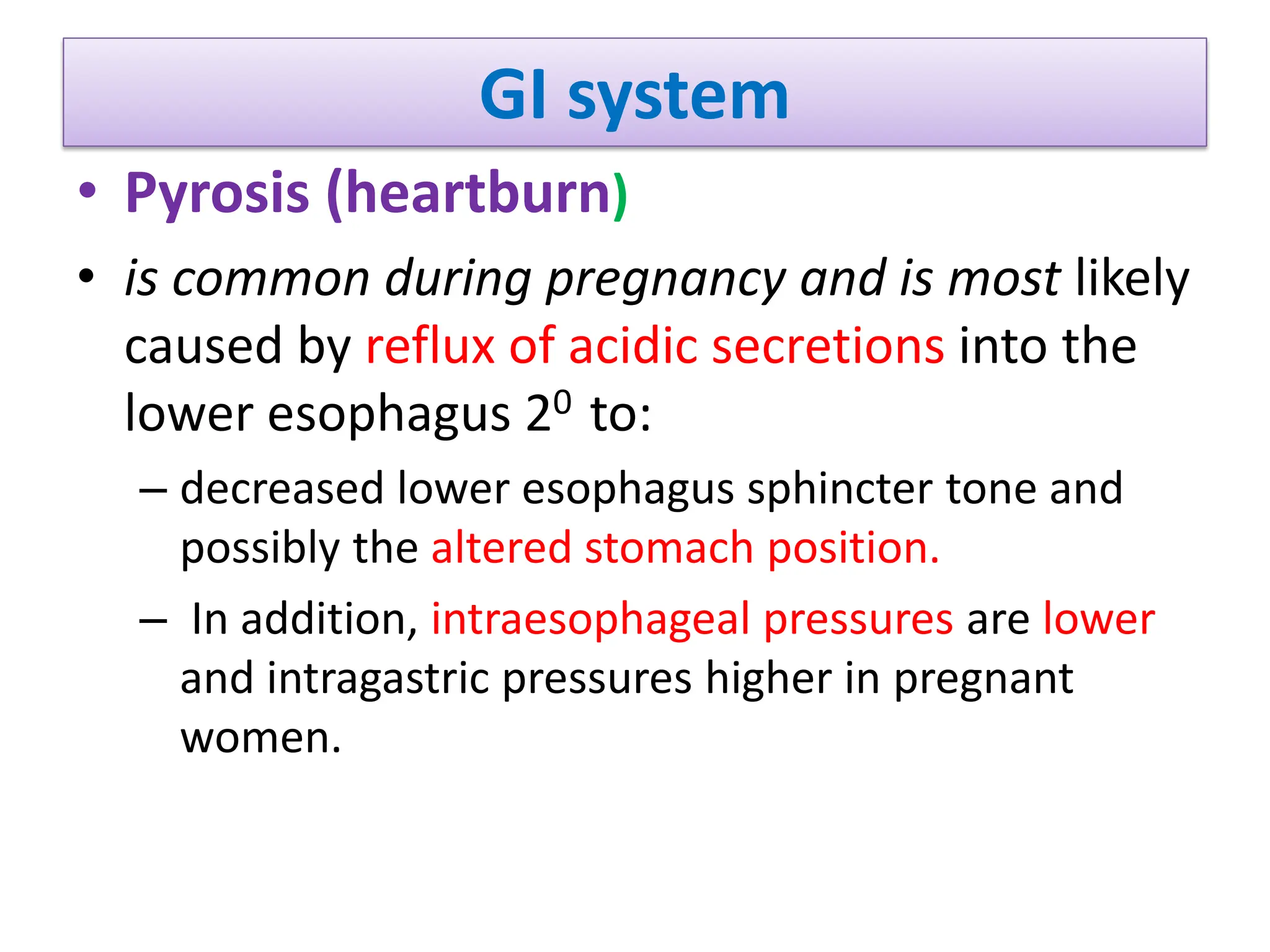 GI system
• Pyrosis (heartburn)
• is common during pregnancy and is most likely
caused by reflux of acidic secretions into the
lower esophagus 20 to:
– decreased lower esophagus sphincter tone and
possibly the altered stomach position.
– In addition, intraesophageal pressures are lower
and intragastric pressures higher in pregnant
women.
 