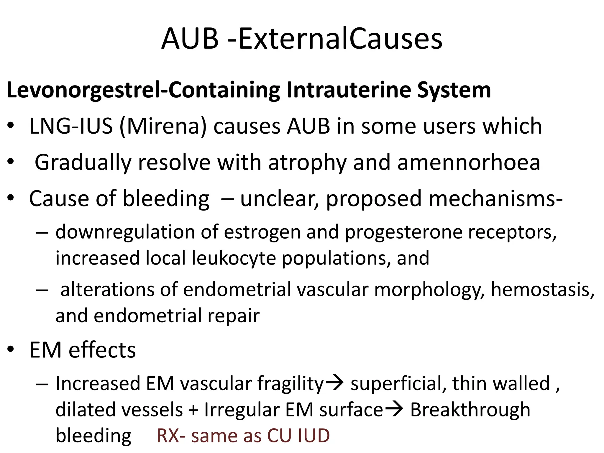 AUB -ExternalCauses
Levonorgestrel-Containing Intrauterine System
• LNG-IUS (Mirena) causes AUB in some users which
• Gradually resolve with atrophy and amennorhoea
• Cause of bleeding – unclear, proposed mechanisms-
– downregulation of estrogen and progesterone receptors,
increased local leukocyte populations, and
– alterations of endometrial vascular morphology, hemostasis,
and endometrial repair
• EM effects
– Increased EM vascular fragility superficial, thin walled ,
dilated vessels + Irregular EM surface Breakthrough
bleeding RX- same as CU IUD
 