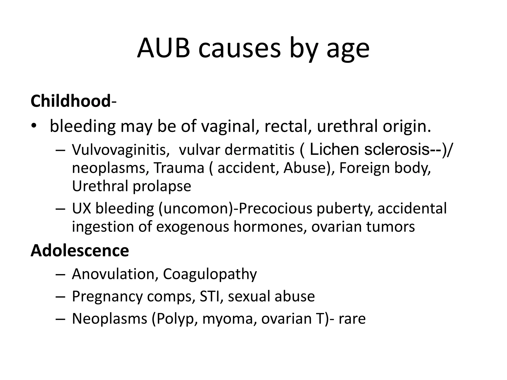 AUB causes by age
Childhood-
• bleeding may be of vaginal, rectal, urethral origin.
– Vulvovaginitis, vulvar dermatitis ( Lichen sclerosis--)/
neoplasms, Trauma ( accident, Abuse), Foreign body,
Urethral prolapse
– UX bleeding (uncomon)-Precocious puberty, accidental
ingestion of exogenous hormones, ovarian tumors
Adolescence
– Anovulation, Coagulopathy
– Pregnancy comps, STI, sexual abuse
– Neoplasms (Polyp, myoma, ovarian T)- rare
 