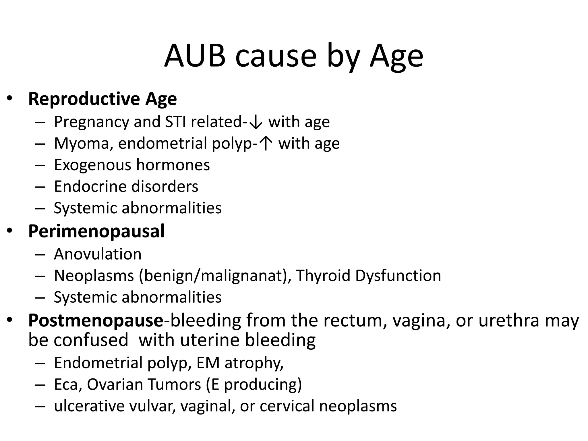 AUB cause by Age
• Reproductive Age
– Pregnancy and STI related-↓ with age
– Myoma, endometrial polyp-↑ with age
– Exogenous hormones
– Endocrine disorders
– Systemic abnormalities
• Perimenopausal
– Anovulation
– Neoplasms (benign/malignanat), Thyroid Dysfunction
– Systemic abnormalities
• Postmenopause-bleeding from the rectum, vagina, or urethra may
be confused with uterine bleeding
– Endometrial polyp, EM atrophy,
– Eca, Ovarian Tumors (E producing)
– ulcerative vulvar, vaginal, or cervical neoplasms
 