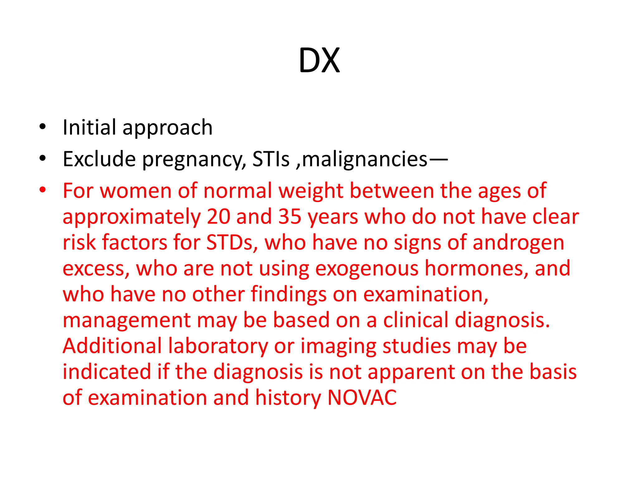DX
• Initial approach
• Exclude pregnancy, STIs ,malignancies—
• For women of normal weight between the ages of
approximately 20 and 35 years who do not have clear
risk factors for STDs, who have no signs of androgen
excess, who are not using exogenous hormones, and
who have no other findings on examination,
management may be based on a clinical diagnosis.
Additional laboratory or imaging studies may be
indicated if the diagnosis is not apparent on the basis
of examination and history NOVAC
 