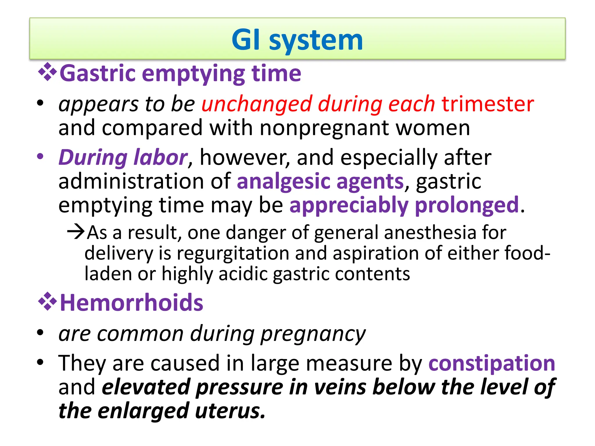 GI system
Gastric emptying time
• appears to be unchanged during each trimester
and compared with nonpregnant women
• During labor, however, and especially after
administration of analgesic agents, gastric
emptying time may be appreciably prolonged.
As a result, one danger of general anesthesia for
delivery is regurgitation and aspiration of either food-
laden or highly acidic gastric contents
Hemorrhoids
• are common during pregnancy
• They are caused in large measure by constipation
and elevated pressure in veins below the level of
the enlarged uterus.
 