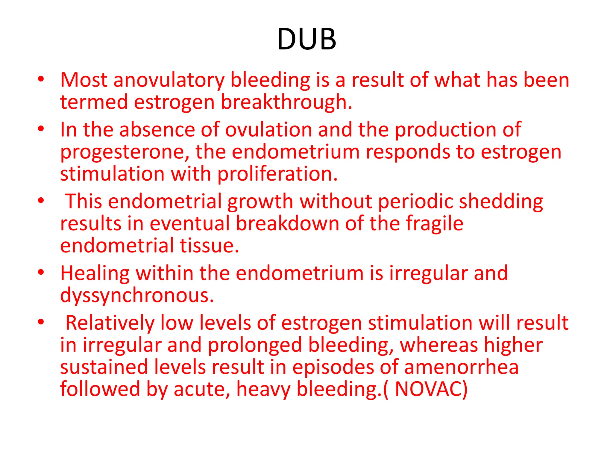 DUB
• Most anovulatory bleeding is a result of what has been
termed estrogen breakthrough.
• In the absence of ovulation and the production of
progesterone, the endometrium responds to estrogen
stimulation with proliferation.
• This endometrial growth without periodic shedding
results in eventual breakdown of the fragile
endometrial tissue.
• Healing within the endometrium is irregular and
dyssynchronous.
• Relatively low levels of estrogen stimulation will result
in irregular and prolonged bleeding, whereas higher
sustained levels result in episodes of amenorrhea
followed by acute, heavy bleeding.( NOVAC)
 