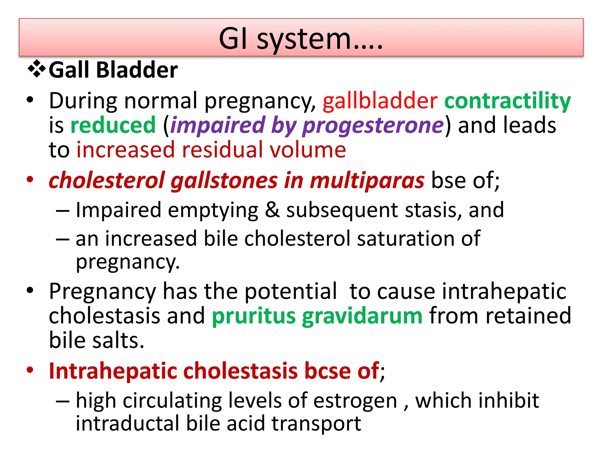 GI system….
Gall Bladder
• During normal pregnancy, gallbladder contractility
is reduced (impaired by progesterone) and leads
to increased residual volume
• cholesterol gallstones in multiparas bse of;
– Impaired emptying & subsequent stasis, and
– an increased bile cholesterol saturation of
pregnancy.
• Pregnancy has the potential to cause intrahepatic
cholestasis and pruritus gravidarum from retained
bile salts.
• Intrahepatic cholestasis bcse of;
– high circulating levels of estrogen , which inhibit
intraductal bile acid transport
 