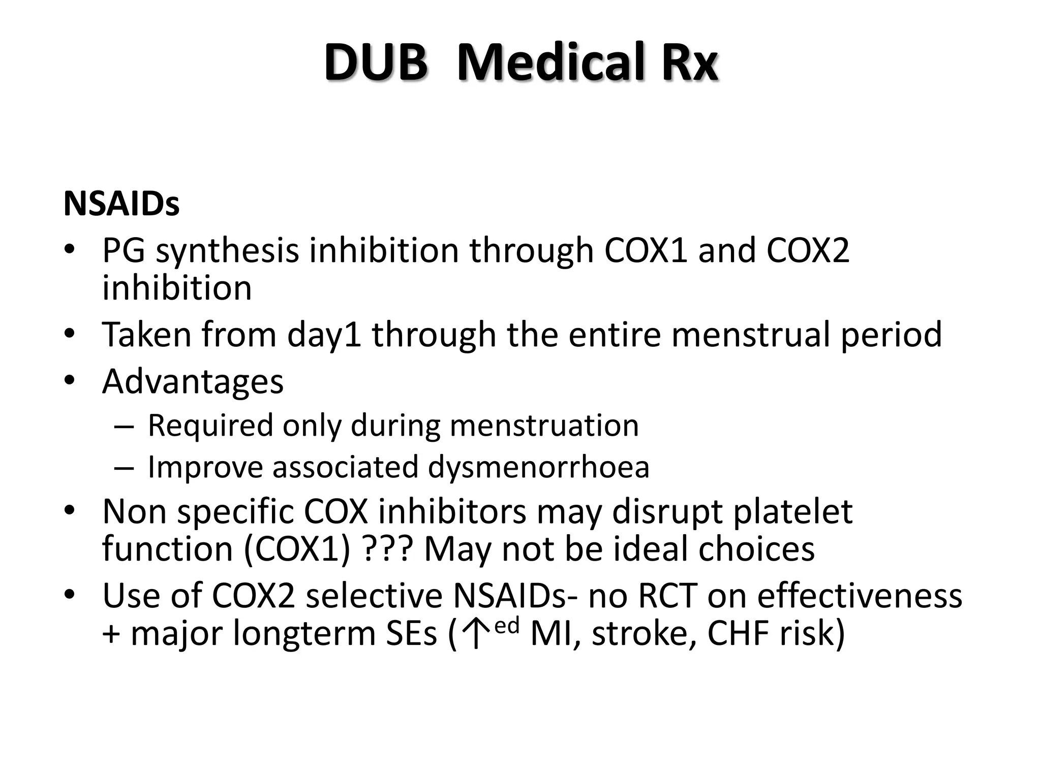DUB Medical Rx
NSAIDs
• PG synthesis inhibition through COX1 and COX2
inhibition
• Taken from day1 through the entire menstrual period
• Advantages
– Required only during menstruation
– Improve associated dysmenorrhoea
• Non specific COX inhibitors may disrupt platelet
function (COX1) ??? May not be ideal choices
• Use of COX2 selective NSAIDs- no RCT on effectiveness
+ major longterm SEs (↑ed MI, stroke, CHF risk)
 
