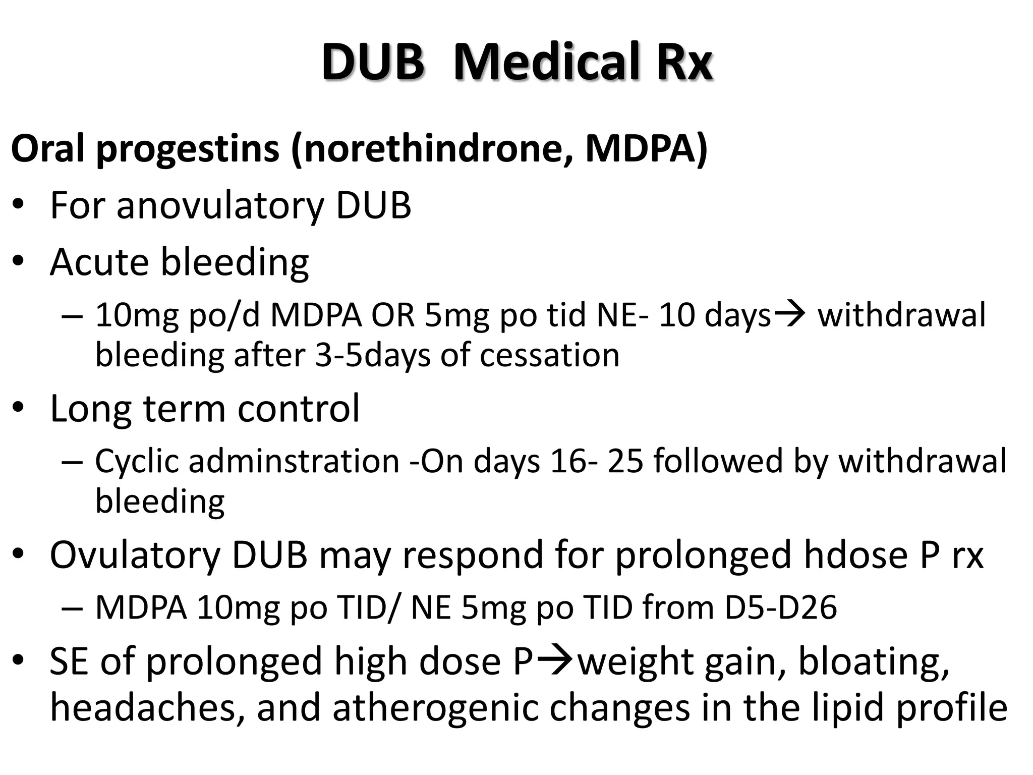 DUB Medical Rx
Oral progestins (norethindrone, MDPA)
• For anovulatory DUB
• Acute bleeding
– 10mg po/d MDPA OR 5mg po tid NE- 10 days withdrawal
bleeding after 3-5days of cessation
• Long term control
– Cyclic adminstration -On days 16- 25 followed by withdrawal
bleeding
• Ovulatory DUB may respond for prolonged hdose P rx
– MDPA 10mg po TID/ NE 5mg po TID from D5-D26
• SE of prolonged high dose Pweight gain, bloating,
headaches, and atherogenic changes in the lipid profile
 