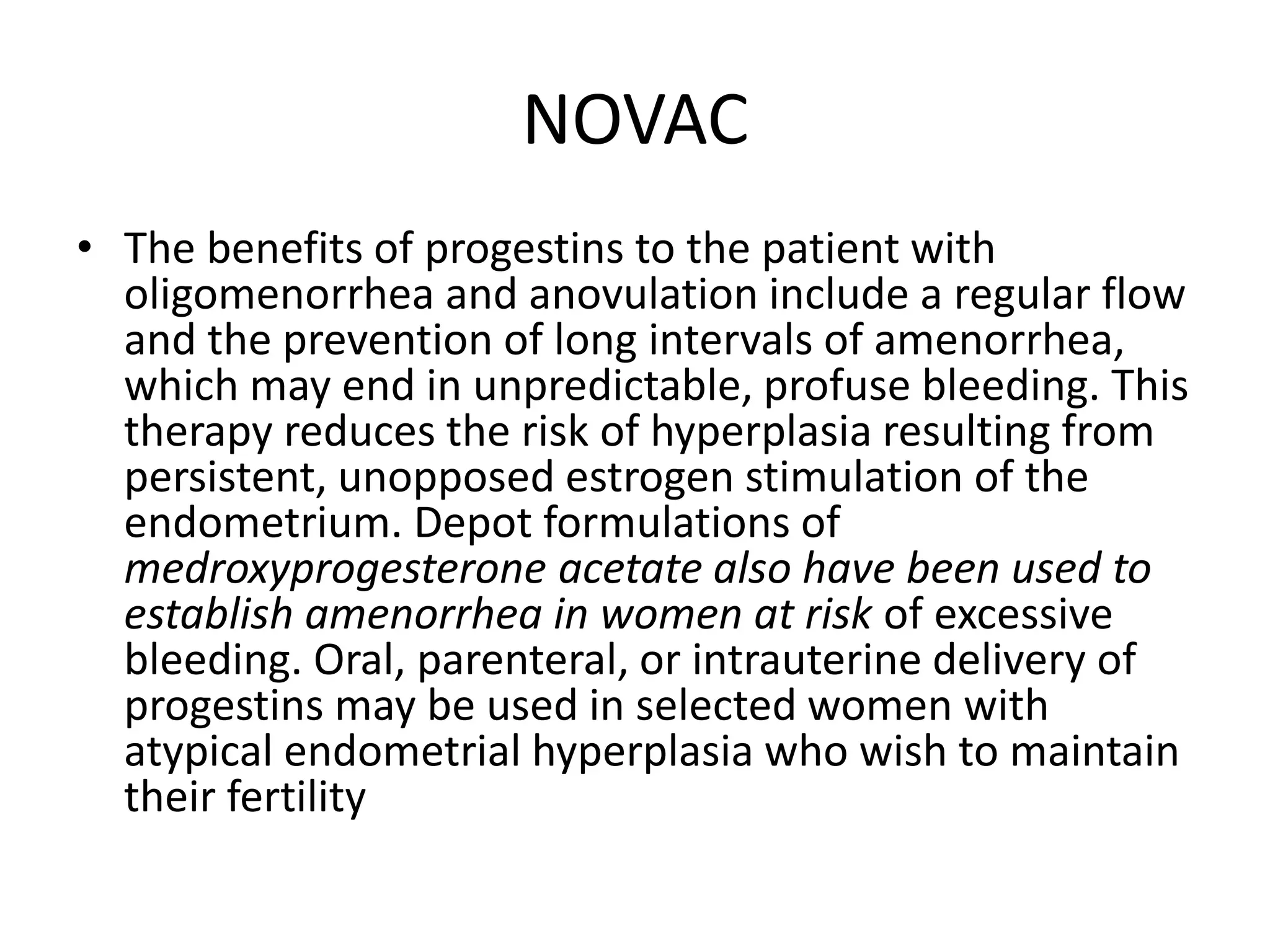 NOVAC
• The benefits of progestins to the patient with
oligomenorrhea and anovulation include a regular flow
and the prevention of long intervals of amenorrhea,
which may end in unpredictable, profuse bleeding. This
therapy reduces the risk of hyperplasia resulting from
persistent, unopposed estrogen stimulation of the
endometrium. Depot formulations of
medroxyprogesterone acetate also have been used to
establish amenorrhea in women at risk of excessive
bleeding. Oral, parenteral, or intrauterine delivery of
progestins may be used in selected women with
atypical endometrial hyperplasia who wish to maintain
their fertility
 