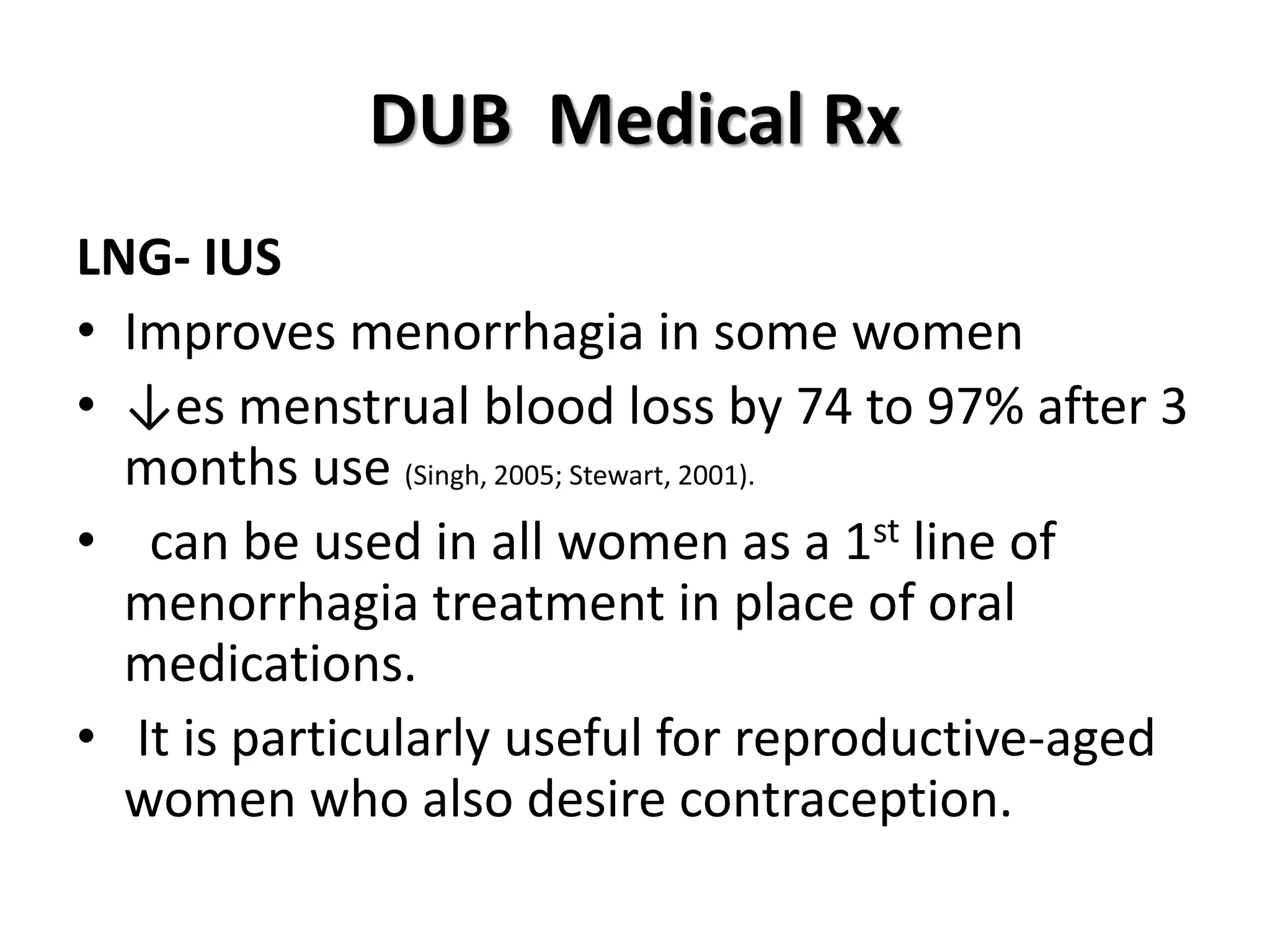 DUB Medical Rx
LNG- IUS
• Improves menorrhagia in some women
• ↓es menstrual blood loss by 74 to 97% after 3
months use (Singh, 2005; Stewart, 2001).
• can be used in all women as a 1st line of
menorrhagia treatment in place of oral
medications.
• It is particularly useful for reproductive-aged
women who also desire contraception.
 