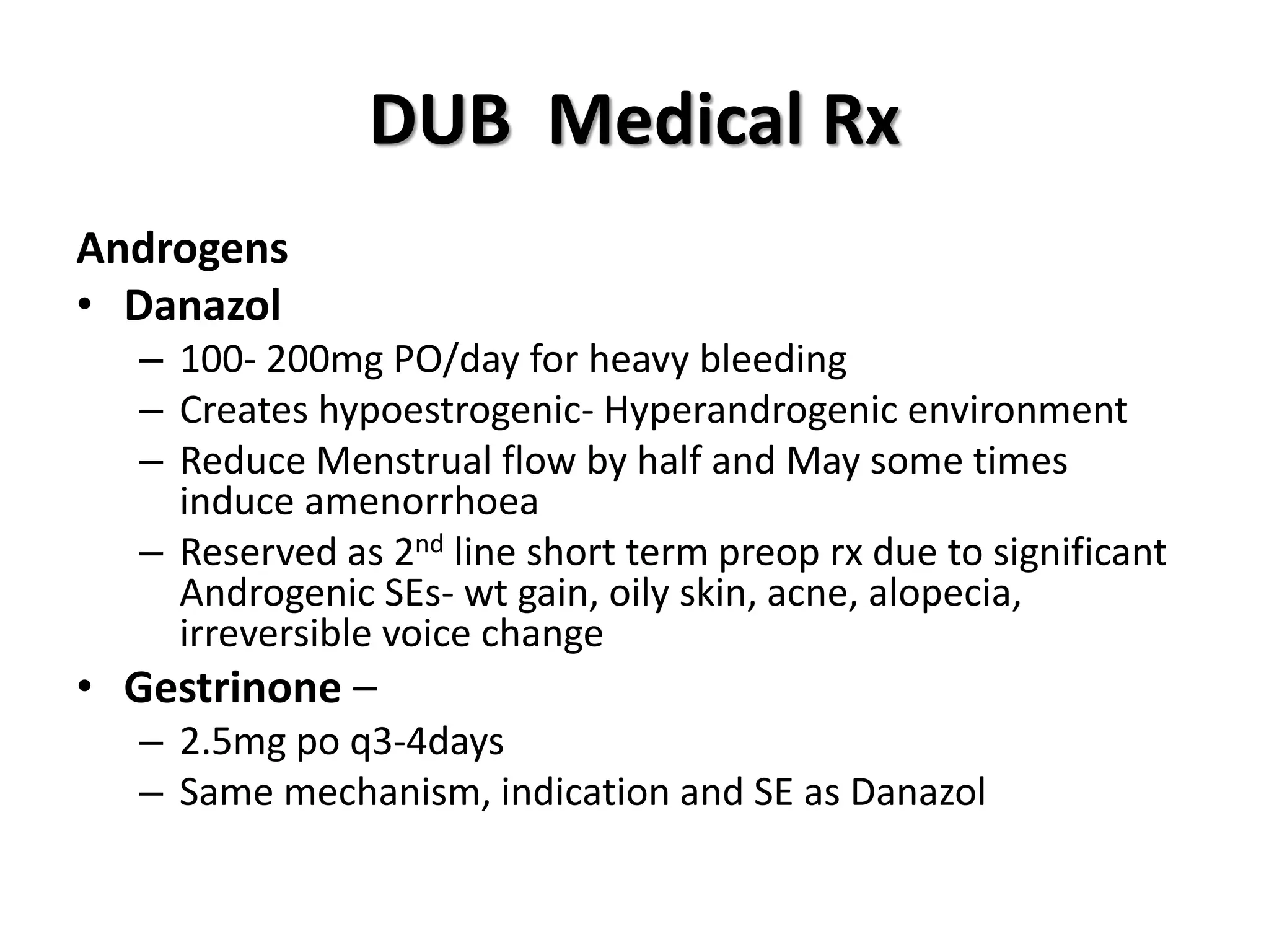 DUB Medical Rx
Androgens
• Danazol
– 100- 200mg PO/day for heavy bleeding
– Creates hypoestrogenic- Hyperandrogenic environment
– Reduce Menstrual flow by half and May some times
induce amenorrhoea
– Reserved as 2nd line short term preop rx due to significant
Androgenic SEs- wt gain, oily skin, acne, alopecia,
irreversible voice change
• Gestrinone –
– 2.5mg po q3-4days
– Same mechanism, indication and SE as Danazol
 