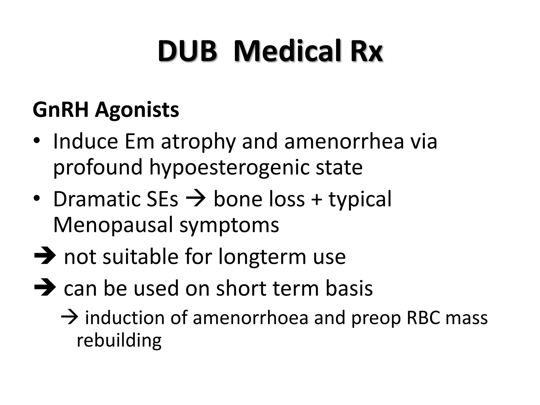 DUB Medical Rx
GnRH Agonists
• Induce Em atrophy and amenorrhea via
profound hypoesterogenic state
• Dramatic SEs  bone loss + typical
Menopausal symptoms
 not suitable for longterm use
 can be used on short term basis
 induction of amenorrhoea and preop RBC mass
rebuilding
 