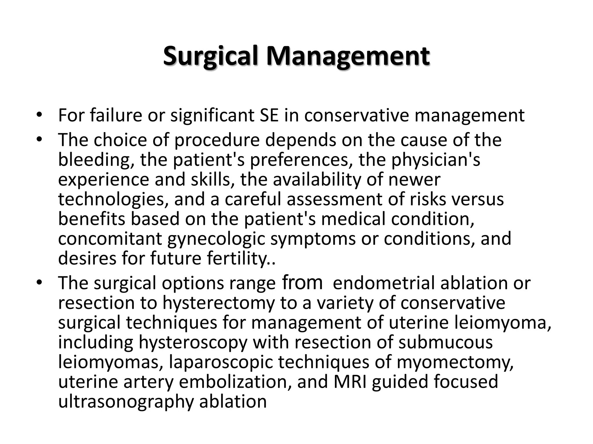 Surgical Management
• For failure or significant SE in conservative management
• The choice of procedure depends on the cause of the
bleeding, the patient's preferences, the physician's
experience and skills, the availability of newer
technologies, and a careful assessment of risks versus
benefits based on the patient's medical condition,
concomitant gynecologic symptoms or conditions, and
desires for future fertility..
• The surgical options range from endometrial ablation or
resection to hysterectomy to a variety of conservative
surgical techniques for management of uterine leiomyoma,
including hysteroscopy with resection of submucous
leiomyomas, laparoscopic techniques of myomectomy,
uterine artery embolization, and MRI guided focused
ultrasonography ablation
 
