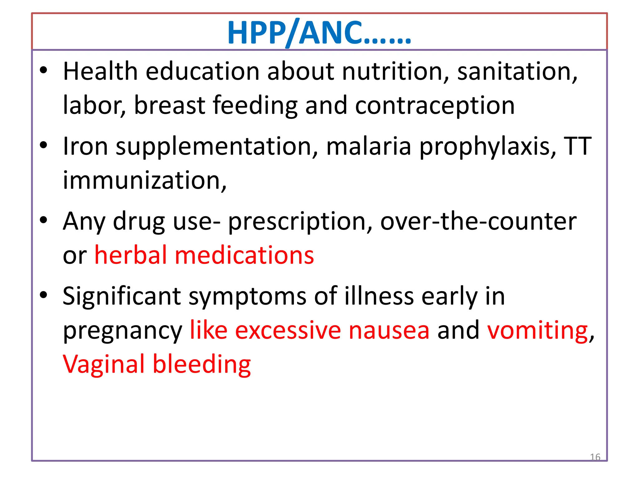 HPP/ANC……
• Health education about nutrition, sanitation,
labor, breast feeding and contraception
• Iron supplementation, malaria prophylaxis, TT
immunization,
• Any drug use- prescription, over-the-counter
or herbal medications
• Significant symptoms of illness early in
pregnancy like excessive nausea and vomiting,
Vaginal bleeding
16
 