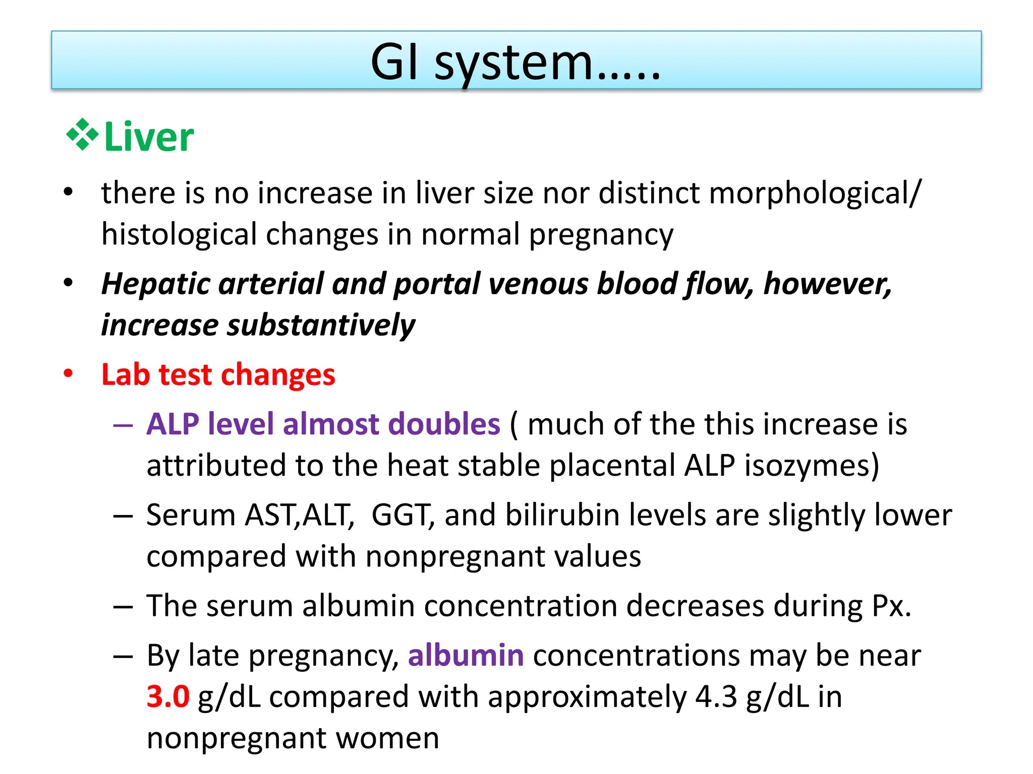 GI system…..
Liver
• there is no increase in liver size nor distinct morphological/
histological changes in normal pregnancy
• Hepatic arterial and portal venous blood flow, however,
increase substantively
• Lab test changes
– ALP level almost doubles ( much of the this increase is
attributed to the heat stable placental ALP isozymes)
– Serum AST,ALT, GGT, and bilirubin levels are slightly lower
compared with nonpregnant values
– The serum albumin concentration decreases during Px.
– By late pregnancy, albumin concentrations may be near
3.0 g/dL compared with approximately 4.3 g/dL in
nonpregnant women
 