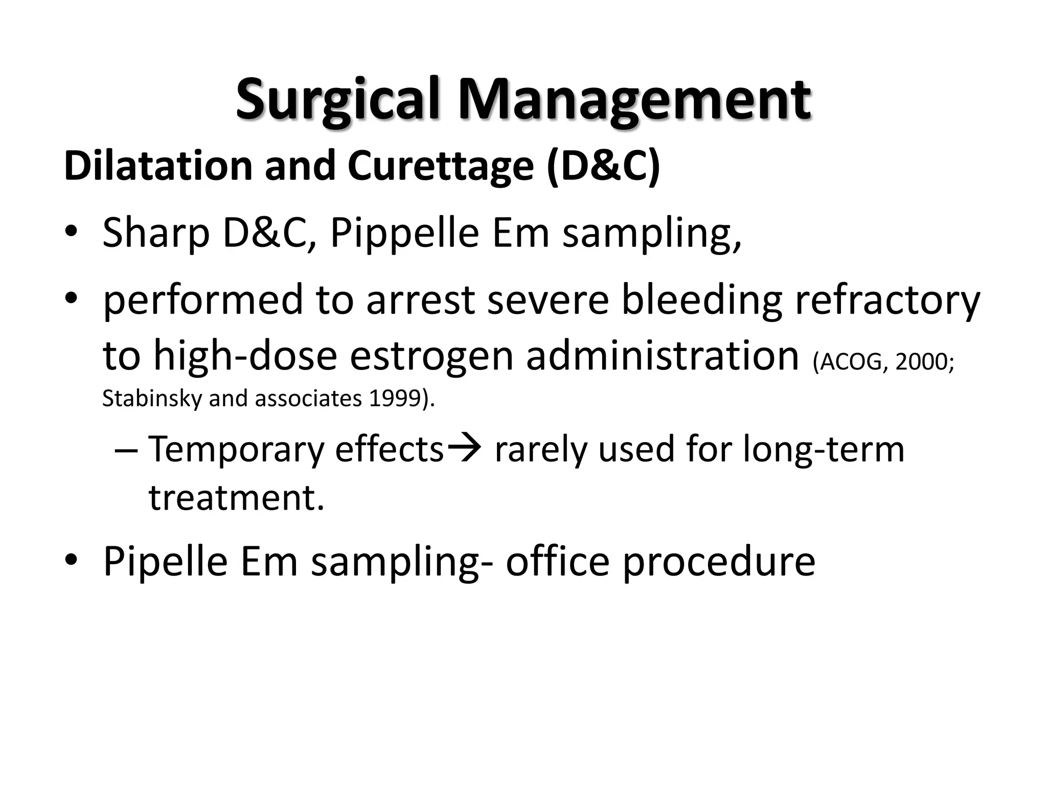 Surgical Management
Dilatation and Curettage (D&C)
• Sharp D&C, Pippelle Em sampling,
• performed to arrest severe bleeding refractory
to high-dose estrogen administration (ACOG, 2000;
Stabinsky and associates 1999).
– Temporary effects rarely used for long-term
treatment.
• Pipelle Em sampling- office procedure
 