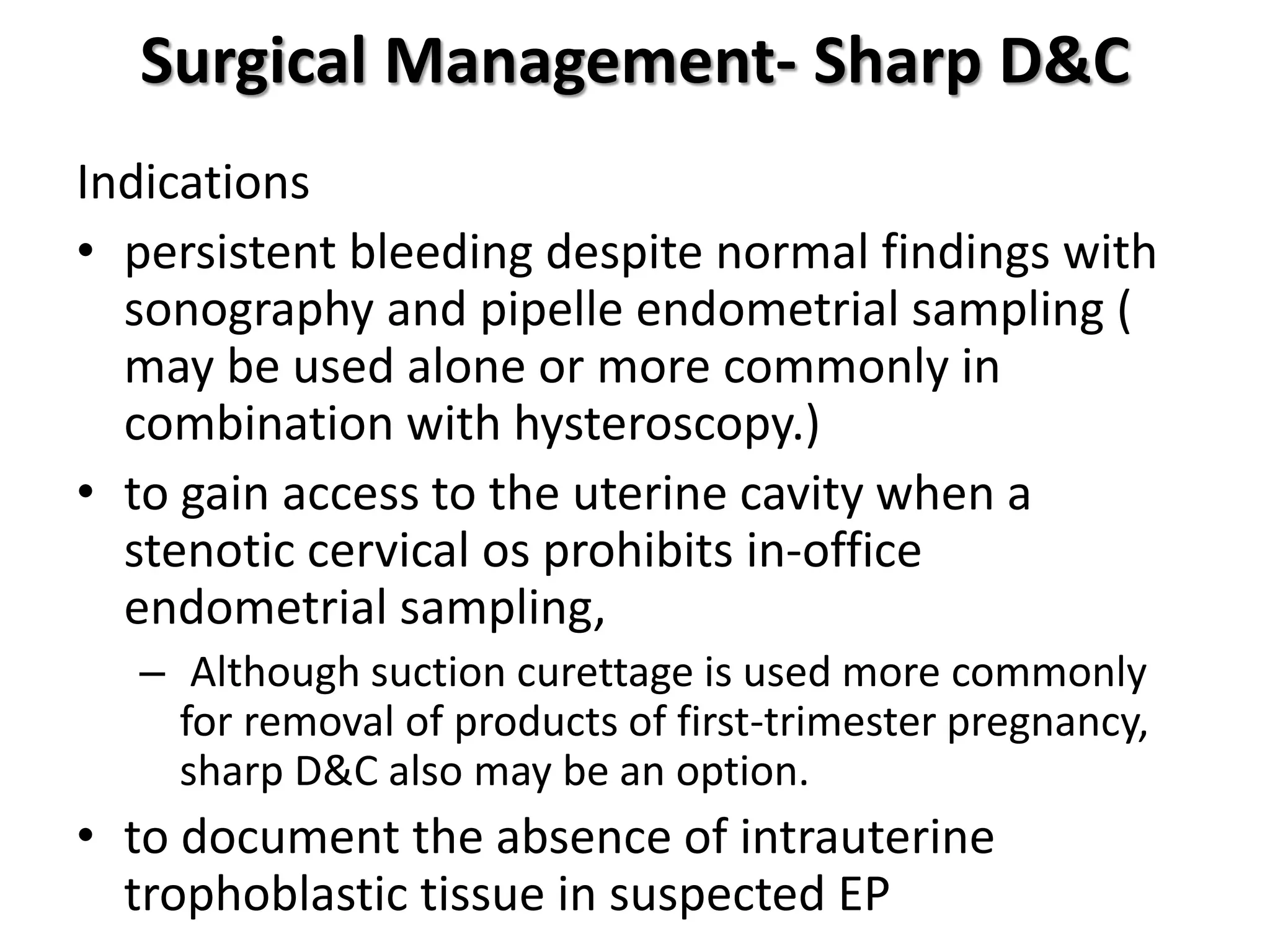 Surgical Management- Sharp D&C
Indications
• persistent bleeding despite normal findings with
sonography and pipelle endometrial sampling (
may be used alone or more commonly in
combination with hysteroscopy.)
• to gain access to the uterine cavity when a
stenotic cervical os prohibits in-office
endometrial sampling,
– Although suction curettage is used more commonly
for removal of products of first-trimester pregnancy,
sharp D&C also may be an option.
• to document the absence of intrauterine
trophoblastic tissue in suspected EP
 