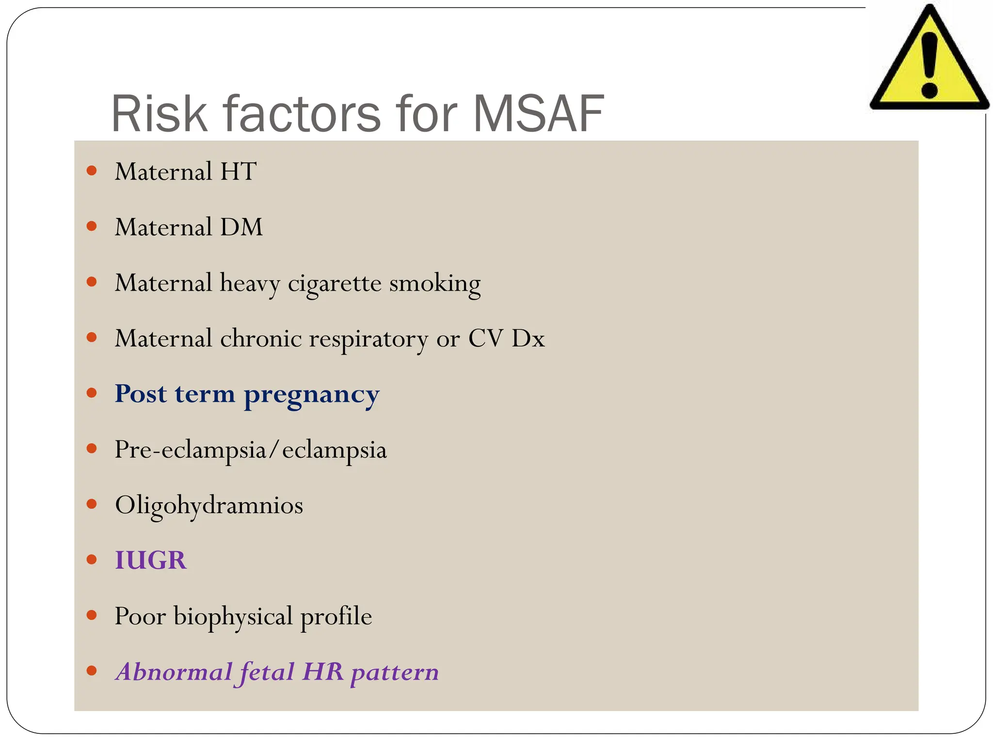 Risk factors for MSAF
 Maternal HT
 Maternal DM
 Maternal heavy cigarette smoking
 Maternal chronic respiratory or CV Dx
 Post term pregnancy
 Pre-eclampsia/eclampsia
 Oligohydramnios
 IUGR
 Poor biophysical profile
 Abnormal fetal HR pattern
 