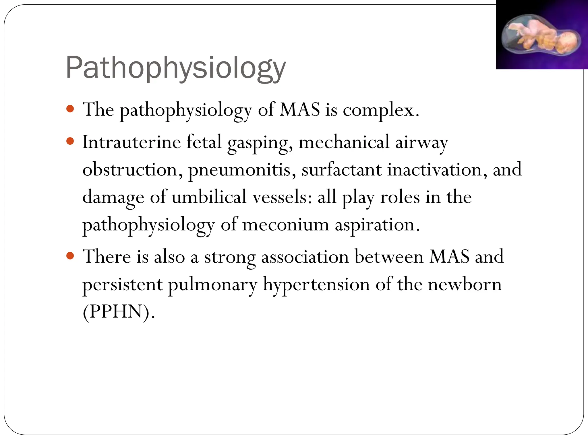Pathophysiology
 The pathophysiology of MAS is complex.
 Intrauterine fetal gasping, mechanical airway
obstruction, pneumonitis, surfactant inactivation, and
damage of umbilical vessels: all play roles in the
pathophysiology of meconium aspiration.
 There is also a strong association between MAS and
persistent pulmonary hypertension of the newborn
(PPHN).
 
