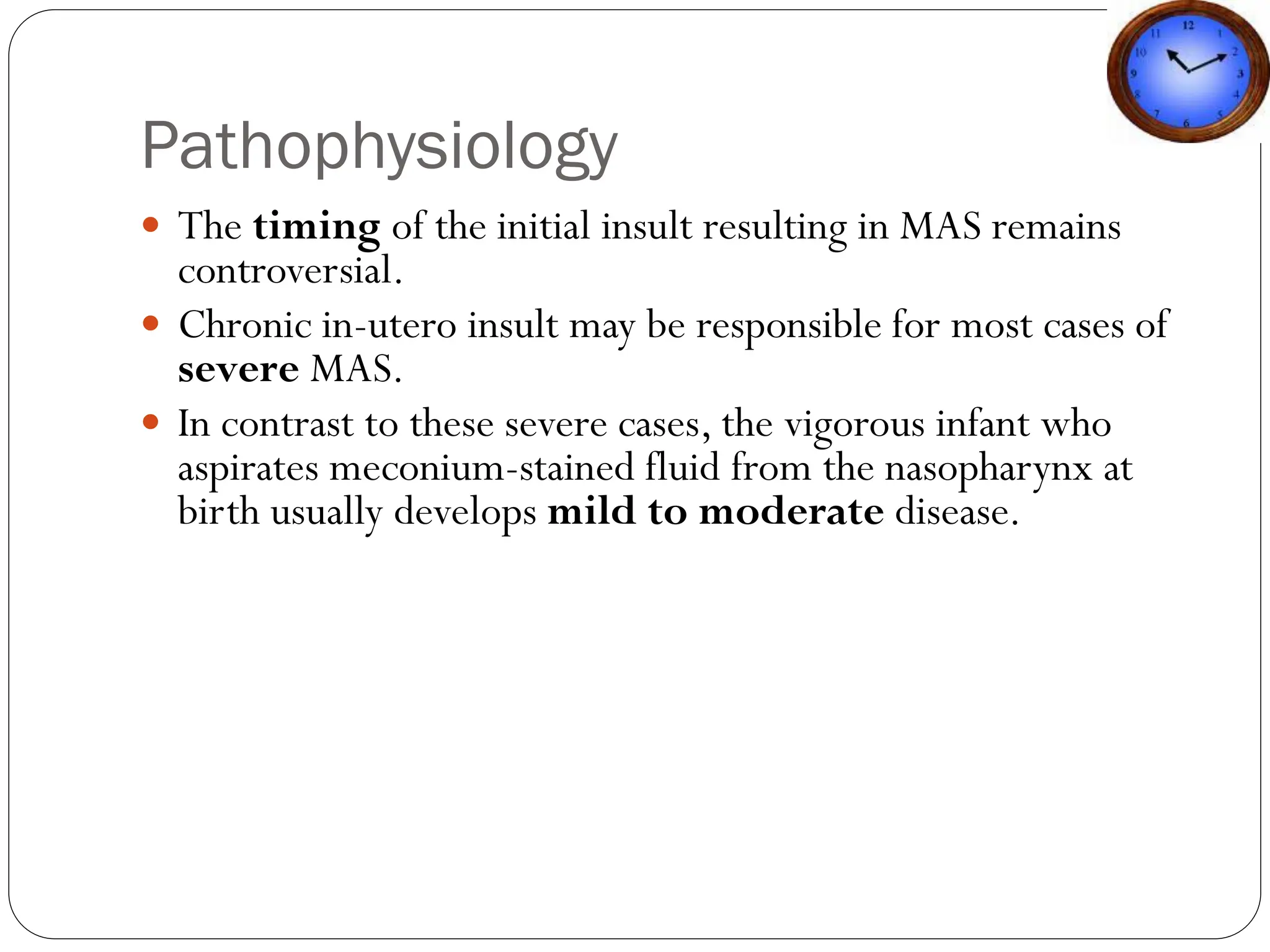 Pathophysiology
 The timing of the initial insult resulting in MAS remains
controversial.
 Chronic in-utero insult may be responsible for most cases of
severe MAS.
 In contrast to these severe cases, the vigorous infant who
aspirates meconium-stained fluid from the nasopharynx at
birth usually develops mild to moderate disease.
 