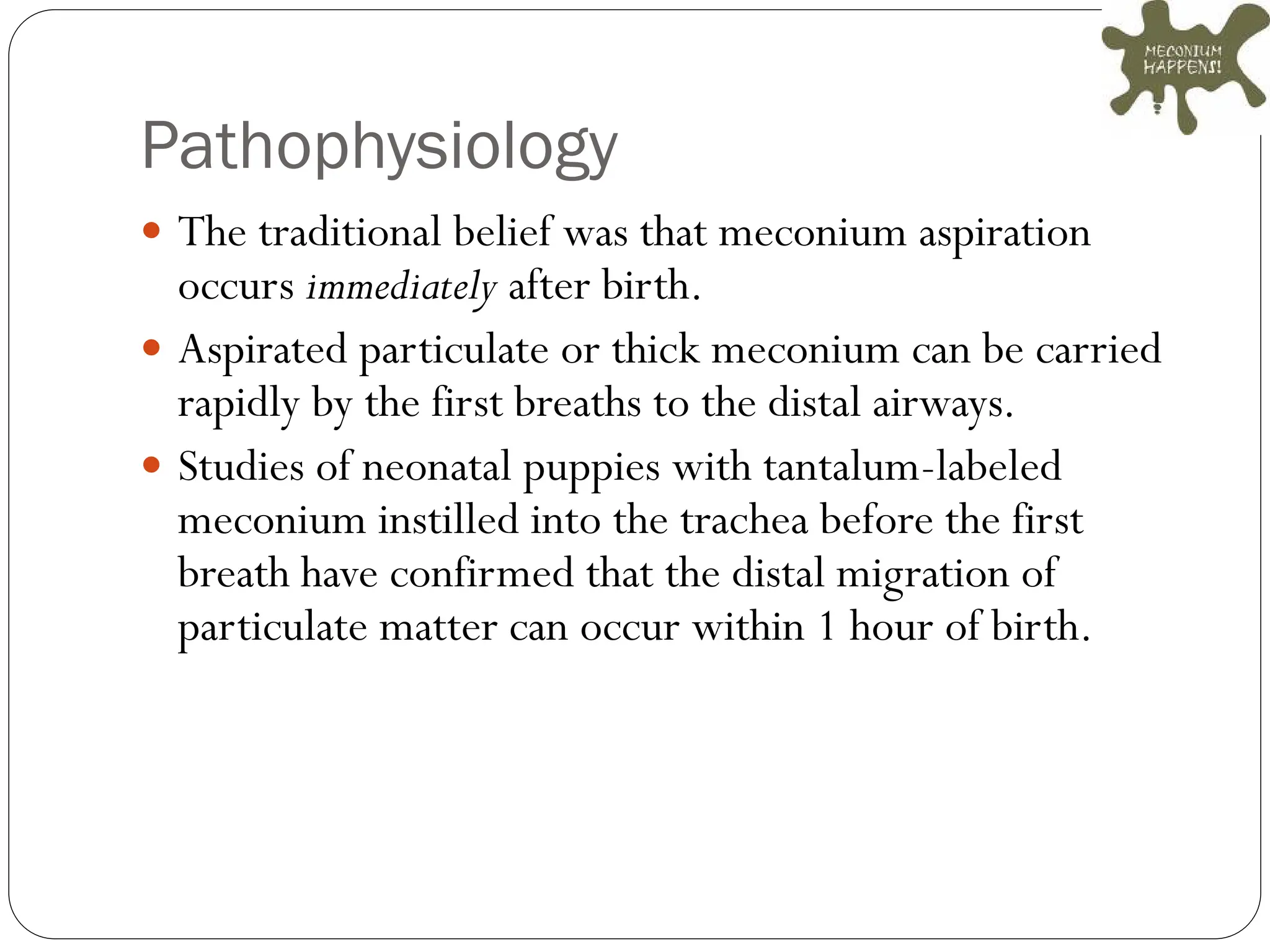 Pathophysiology
 The traditional belief was that meconium aspiration
occurs immediately after birth.
 Aspirated particulate or thick meconium can be carried
rapidly by the first breaths to the distal airways.
 Studies of neonatal puppies with tantalum-labeled
meconium instilled into the trachea before the first
breath have confirmed that the distal migration of
particulate matter can occur within 1 hour of birth.
 