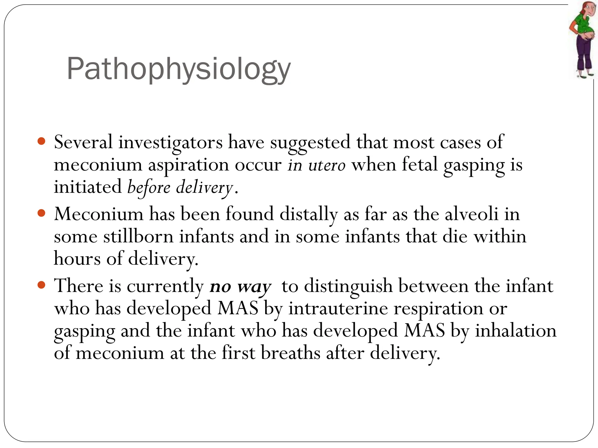 Pathophysiology
 Several investigators have suggested that most cases of
meconium aspiration occur in utero when fetal gasping is
initiated before delivery.
 Meconium has been found distally as far as the alveoli in
some stillborn infants and in some infants that die within
hours of delivery.
 There is currently no way to distinguish between the infant
who has developed MAS by intrauterine respiration or
gasping and the infant who has developed MAS by inhalation
of meconium at the first breaths after delivery.
 