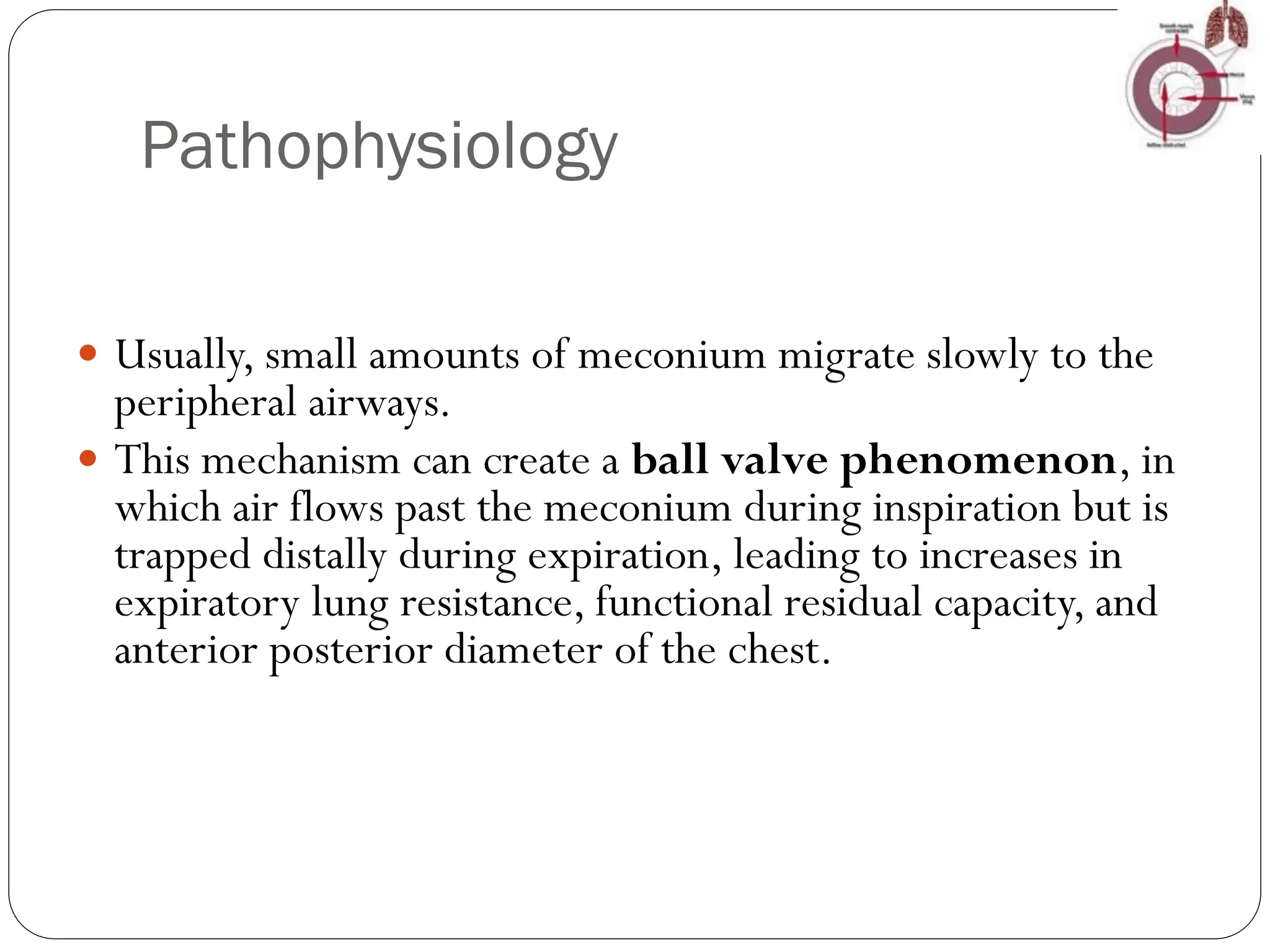 Pathophysiology
 Usually, small amounts of meconium migrate slowly to the
peripheral airways.
 This mechanism can create a ball valve phenomenon, in
which air flows past the meconium during inspiration but is
trapped distally during expiration, leading to increases in
expiratory lung resistance, functional residual capacity, and
anterior posterior diameter of the chest.
 