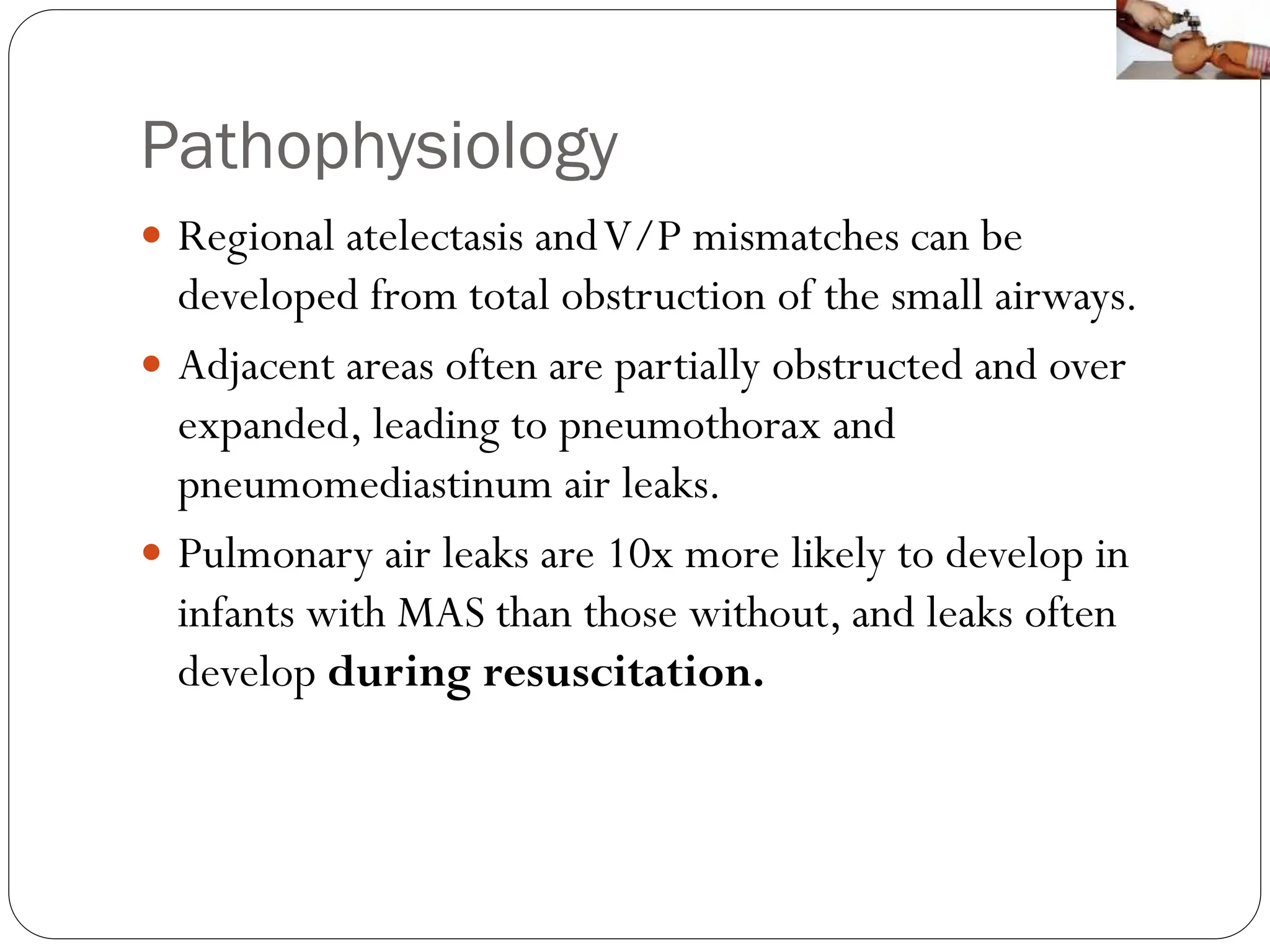 Pathophysiology
 Regional atelectasis andV/P mismatches can be
developed from total obstruction of the small airways.
 Adjacent areas often are partially obstructed and over
expanded, leading to pneumothorax and
pneumomediastinum air leaks.
 Pulmonary air leaks are 10x more likely to develop in
infants with MAS than those without, and leaks often
develop during resuscitation.
 