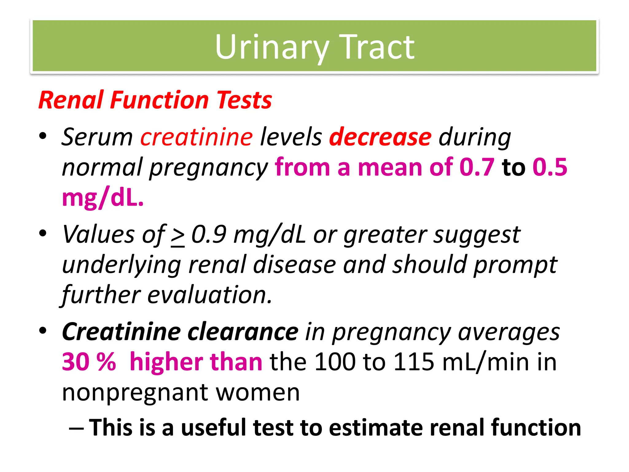 Urinary Tract
Renal Function Tests
• Serum creatinine levels decrease during
normal pregnancy from a mean of 0.7 to 0.5
mg/dL.
• Values of > 0.9 mg/dL or greater suggest
underlying renal disease and should prompt
further evaluation.
• Creatinine clearance in pregnancy averages
30 % higher than the 100 to 115 mL/min in
nonpregnant women
– This is a useful test to estimate renal function
 